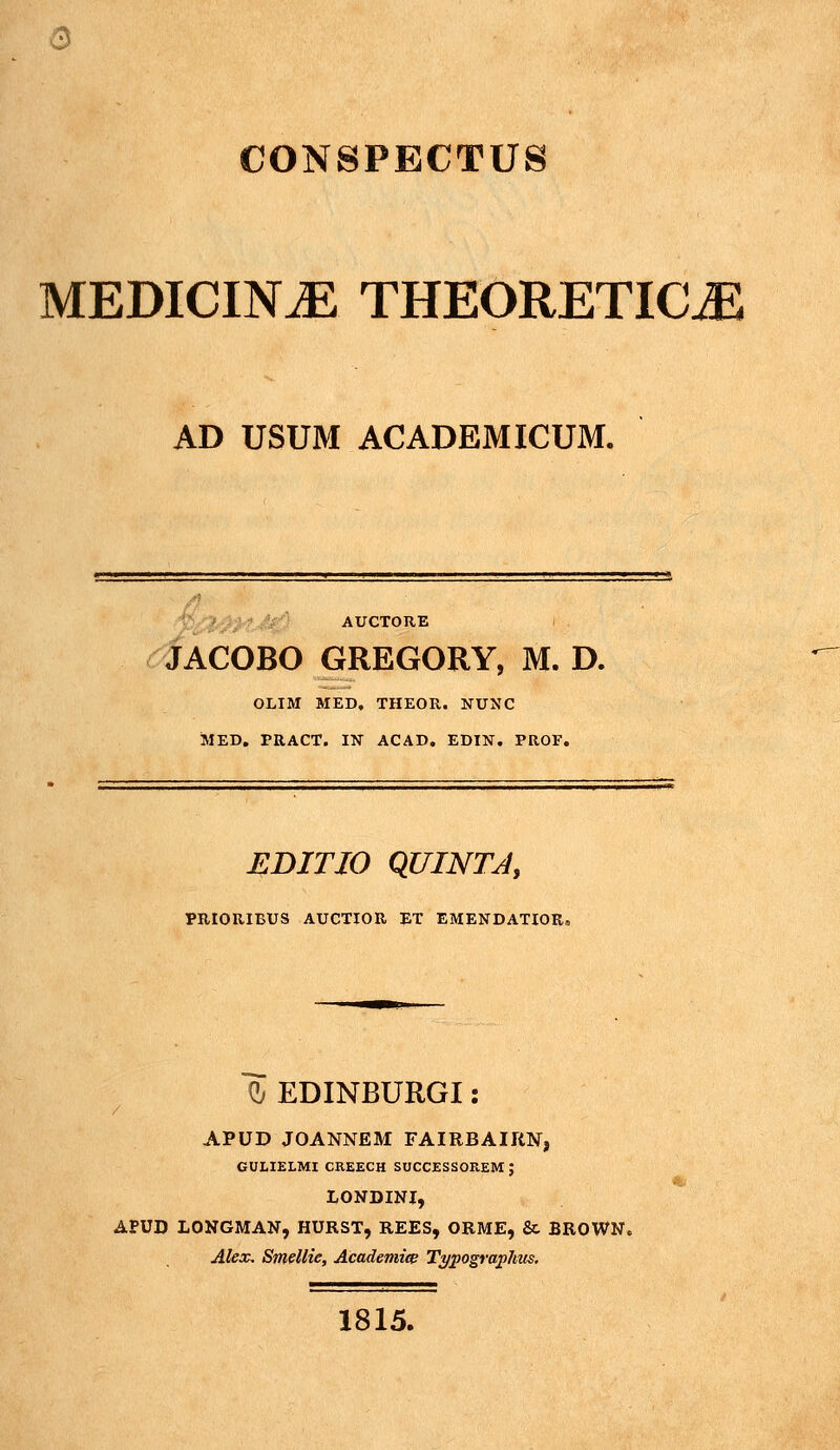 a CONSPECTUS MEDICIN^ THEORETICiE AD USUM ACADEMICUM. 'V/^-'^ffJr'' AUCTORE i <^ACOBO GREGORY, M. D. OLIM MED, THEOR. NUNC MED. PRACT. IN ACAD, EDIN. PROF. EDITIO QUINTJ, PRIORIBUS AUCTIOR ET EMENDATIOR, d/ EDINBURGI: / APUD JOANNEM FAIRBAIRN, GULIELMI CREECH SOCCESSOREM ; LONDINI, APUD LONGMAN, HURST, REES, ORME, Sc BROWN. Alex, Smellie, Academice Typographtis. 1815.