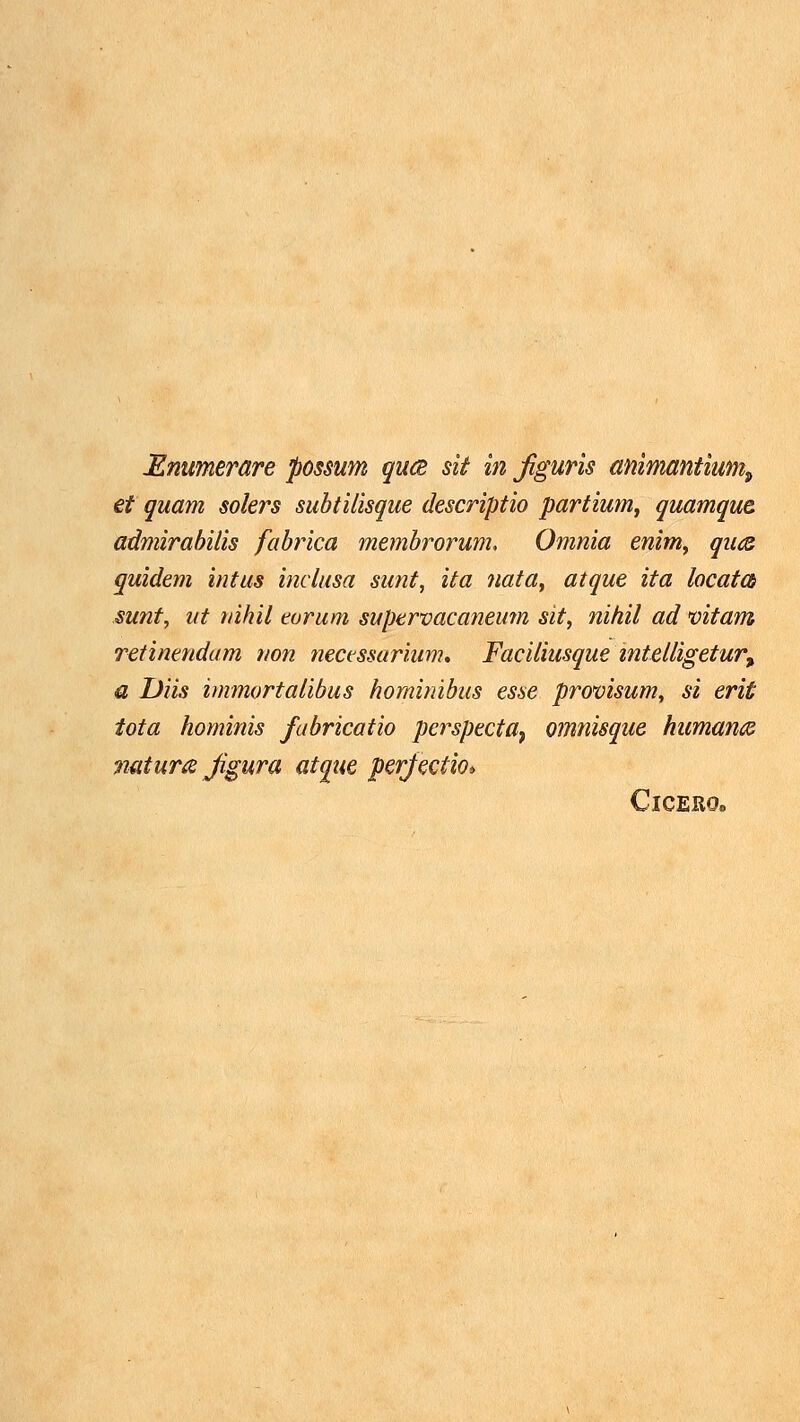 Mnumerare possum qu(2 sit in figuris animantium^ et quam solers subtilisque descriptio partium, quamque. admirahilis fabrica membrorum. Omnia enim^ qu<z quidem intus inclusa sunt, ita nata^ atque ita locatcb sunt, iit tiihil earum supervacaneum sit, nitiil ad vitam retinetidam non necessarium, Faciliusque intelligetur^ a Diis immortatibus hominibus esse provisum, si erit iota hominis fabricatio perspecta^ omtiisque humance mtum Jigura atque perfectio» ClCERO»