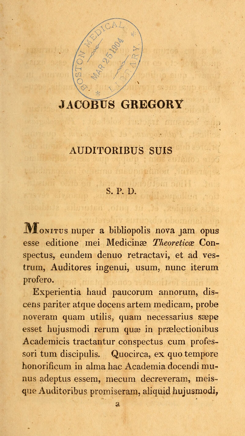 JACOJBUS GREGORY AUDITORIBUS SUIS S. P. D. JW.ONITUS nliper a bibliopolis nova jam opus esse editione mei Medicinae Theoreticce Con- spectus, eundem denuo retractavi, et ad ves- trum, Auditores ingenui, usum, nunc iterum profero. Experientia haud paucorum annorum, dis- cens pariter atque docens artem medicam, probe noveram quam utilis, quam necessarius ssepe esset hujusmodi rerum quae in prselectionibus Academicis tractantur conspectus cum profes- sori tum discipulis. Quocirca, ex quo tempore honorificum in ahna hac Academia docendi mu- nus adeptus essem, mecum decreveram, meis-- que Auditoribus promiseram, aliquidhujusmodi,