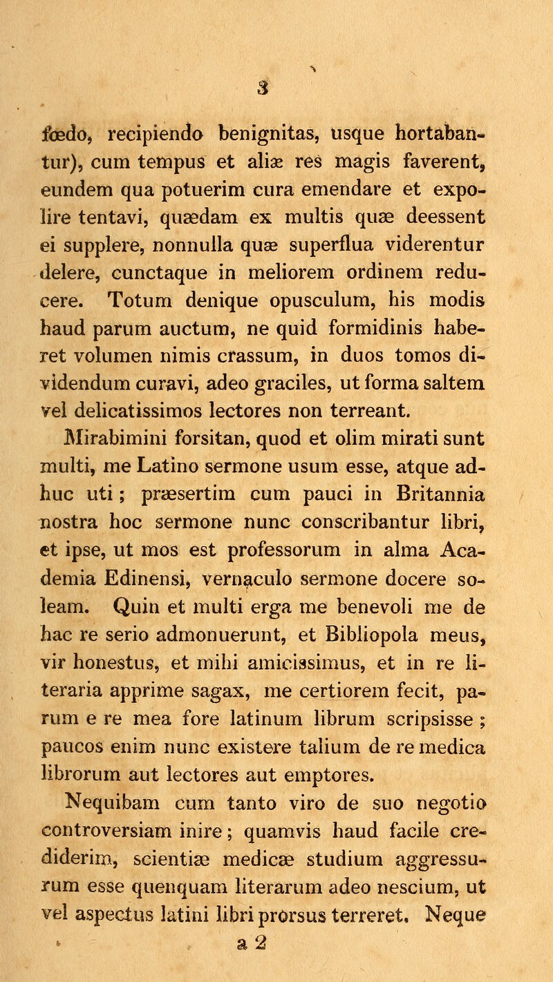 foedo, recipiendo benignitas, usque hortaban- tur), cum tetnpus et alise res magis faverent, eundem qua potuerim cura emendare et expo- lire tentavi, quasdam ex multis quae deessent ei supplere, nonnuila quse superflua viderentur delere, cunctaque in meliorem ordinem redu- cere. Totum denique opusculum, his modis haud parum auctum, ne quid formidinis habe- ret volumen nimis crassum, in duos tomos di- videndum curavi, adeo graciles, ut forma saltem vel delicatissimos lectores non terreant. Mirabimini forsitan, quod et oHm mirati sunt multi, me Latino sermone usum esse, atque ad- huc uti; praesertim cum pauci in Britannia nostra hoc sermone nunc conscribantur libri, et ipse, ut mos est professorum in alma Aca- demia Edinensi, vernaculo sermone docere so- leam. Quin et multi erga me benevoli me de hac re serio admonuerunt, et Bibiiopola meus, vir honestus, et mihi amicissimus, et in re li- teraria apprime sagax, me certiorem fecit, pa- rum e re mea fore latinum Hbrum scripsisse ; paucos enim nunc existere taiium de re medica librorum aut lectores aut emptores. Nequibam cum tanto viro de suo negotio controversiam inire; quamvis haud facile cre- diderim, scientias medicae studium aggressu- rum esse quenquam literarum adeo nescium, ut vel aspeclus latini libri prOrsus terreret, Neque * a 2