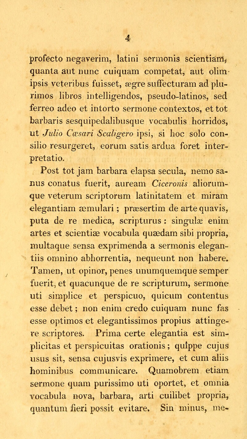 profecto negaverim, latini sermonis Scientiarrl^ quanta aiit nunc cuiquam competat, aut olim- ipsis veteribus fuisset, aegre sufFecturam ad plu- rimos libros intelligendos, pseudo-latinos, sed ferreo adeo et intorto sermone contextos, et tot barbaris sesquipedalibusque vocabulis horridos, ut JuUo Ccesari Scaligero ipsi, si Iioc solo con- silio resurgeret, eorum satis ardua foret inter- pretatio. Post tot jam barbara elapsa secula, nemo sa- nus conatus fuerit, auream Ciceronis aliorum- que veterum scriptorum latinitatem et miram elegantiam semulari; praesertim de arte quavis, puta de re medica, scripturus : singulse enim artes et scientise vocabula quaedam sibi propria, multaque sensa exprimenda a sermonis elegan- tiis omnino abhorrentia, nequeunt non habere. Tamen, ut opinor, penes unumquemque semper fuerit, et quacunque de re scripturum, sermone uti simplice et perspicuo, quicum contentus esse debet; non enim credo cuiquam nunc fas esse optimos et elegantissimos propius attinge- re scriptores. Prima certe elegantia est sim- plicitas et perspicuitas orationis; quippe cuju^ usus sit, sensa cujusvis exprimere, et cum ahis hominibus communicare. Quamobrem etiam sermone quam purissimo uti oportet, et omnia vocabula nova, barbara, arti cuilibet propria, quantum iieri possit evitare. Sin minus, me-