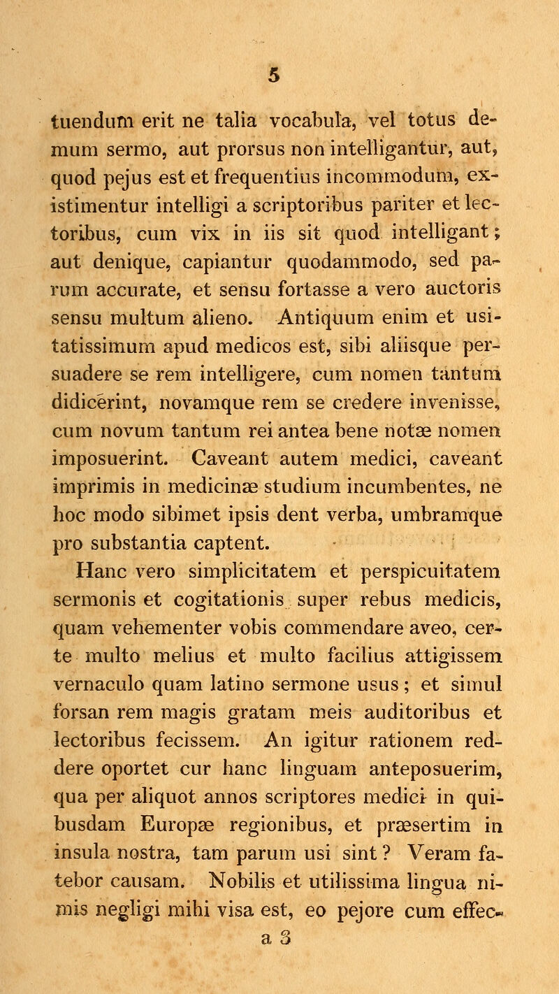 mum sermo, aut prorsus non intelligantur, aut, quod pejus est et frequentius incommodum, ex- istimentur intelligi a scriptoribus pariter etlec-- toribus, cum vix in iis sit quod intelligant; aut denique, capiantur quodammodo, sed pa- rum accurate, et sensu fortasse a vero auctoris sensu multum alieno. Antiquum enim et usi- tatissimum apud medicos est, sibi aliisque per- suadere se rem intelligere, cum nomen tantuni didicerint, novamque rem se credere invenisse, cum novum tantum rei antea bene notas nomen imposuerint. Caveant autem medici, caveant imprimis in medicinae studium incumbentes, ne hoc modo sibimet ipsis dent verba, umbramque pro substantia captent. Hanc vero simplicitatem et perspicuitatem sermonis et cogitationis super rebus medicis, quam vehementer vobis commendare aveo, cer- te multo melius et multo facilius attigissem vernaculo quam latino sermone usus; et simul forsan rem magis gratam meis auditoribus et lectoribus fecissem. An igitur rationem red- dere oportet cur hanc linguam anteposuerim, qua per ahquot annos scriptores medici in qui- busdam Europse regionibus, et prsesertim in insula nostra, tam parum usi sint ? Veram fa- tebor causam. Nobilis et utilissima lingua ni- mis negligi mihi visa est, eo pejore cum efFec« a a