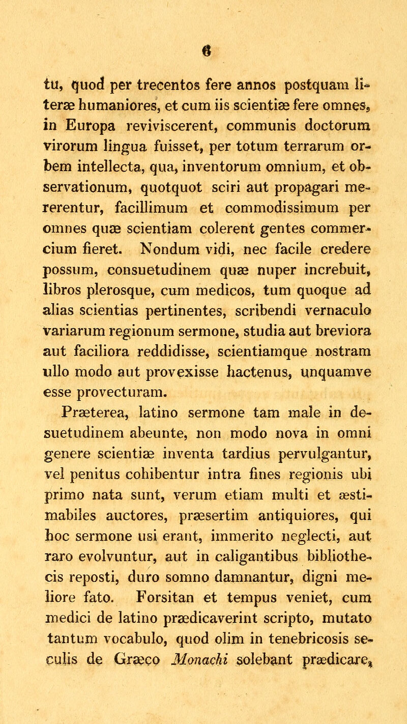 tu, quod per trecentos fere annos postquam li* terae humaniores, et cum iis scientiae fere omnesj in Europa reviviscerent, communis doctorum virorum lingua fuisset, per totum terrarum or- bem intellecta, qua, inventorum omnium, et ob* servationum, quotquot sciri aut propagari me- rerentur, facillimum et commodissimum per omnes quae scientiam colerent gentes commer* cium fieret. Nondum vidi, nec facile credere possum, consuetudinem quae nuper increbuit, libros plerosque, cum medicos, tum quoque ad alias scientias pertinentes, scribendi vernaculo variarum regionum sermone, studia aut breviora aut faciliora reddidisse, scientiamque nostram uUo modo aut provexisse hactenus, unquamve esse provecturam. Praeterea, latino sermone tam male in de- suetudinem abeunte, non modo nova in omni genere scientiae inventa tardius pervulgantur, vel penitus cohibentur intra fines regionis ubi primo nata sunt, verum etiam multi et assti- mabiles auctores, praesertim antiquiores, qui hoc sermone usi erant, immerito neglecti, aut raro evolvuntur, aut in caligantibus bibliothe- cis reposti, duro somno damnantur, digni me- liore fato. Forsitan et tempus veniet, cum medici de latino praedicaverint scripto, mutato tantum vocabulo, quod olim in tenebricosis se- cuUs de Grseeo Monachi solebant prsedicarCsi