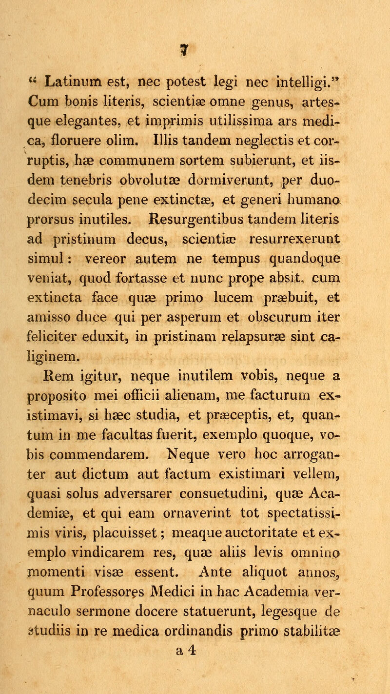  Latinum est, nec potest legi nec intelligi.'* Cum bonis literis, scientiae omne genus, artes- que elegantes, et imprimis utilissima ars medi- ca, floruere olim. Illis tandem neglectis et cor- ruptis, hse communem sortem subierunt, et iis- dem tenebris obvolutae dormiverunt, per duo- decim secula pene extinctae, et generi humana prorsus inutiles. Resurgentibus tandem literis ad pristinum decus, scientiae resurrexerunt simul: vereor autem ne tempus quandoque veniat, quod fortasse et nunc prope absit, cum extincta face quse primo lucem prasbuit, et amisso duce qui per asperum et obseurum iter feHciter eduxit, in pristinam relapsurse sint ca- liginem. Rem igitur, neque inutilem vobis, neque a proposito mei officii ahenam, me facturum ex- istimavi, si hsec studia, et prasceptis, et, quan- tum in me facultas fuerit, exemplo quoque, vo- bis commendarem. Neque vero hoc arrogan- ter aut dictum aut factum existimari veilem, quasi solus adversarer consuetudini, quag Aca- demias, et qui eam ornaverint tot spectatissi- mis viris, placuisset; meaque auctoritate et ex- emplo vindicarem res, quae ahis levis omnino momenti visae essent. Ante ahquot annos, quum Professor^s Medici in hac Academia ver- naculo sermone docere statuerunt, legesque de studiis in re medica ordinandis primo stabilitse a4