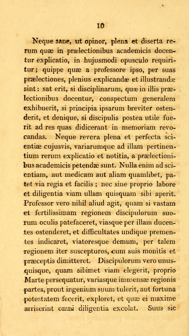 Neque sane, ut opinor, plena et diserta re- rum quse in praelectionibus academicis docen- tur explicatio, in hujusmodi opusculo requiri- tur; quippe quas a professore ipso, per suas prselectiones, plenius explicandae et illustrandae sint: sat erit, si disciplinarum, quae in illis prse* lectionibus docentur, conspectum generalem exhibuerit, si principia ipsarum breviter osten- derit, et denique, si discipulis postea utile fue- rit ad res quas didicerant in memoriam revo- candas. Neque revera plena et perfecta sci- entiae cujusvis, variarumque ad illam pertinen^ tium rerum explicatio et notitia, a praelectioni- bus academicis petendae sunt. Nulla enim ad sci- entiam, aut medicam aut aliam quamlibet, pa- tet via regia et facilis ; nec sine proprio labore et diligentia viam ullam quisquam sibi aperit, Frofessor vero nihil aliud agit, quam si vastam €t fertilissimam regionem discipulorum suo- rum oculis patefaceret, viasque per illam ducen- tes ostenderet, et difficultates undique premen- tes indicaret, viatoresque demum, per talem regionem iter suscepturos, cum suis monitis et praeceptis dimitteret. Discipulorum vero unus- quisque, quam sibimet viam elegerit, proprio Marte persequatur, variasque immensae regionis partes, prout ingenium suum tulerit, aut fortuna potestatem fecerit, exploret, et quae ei maxime arriserint ornni diligentia excolat. Suus sic