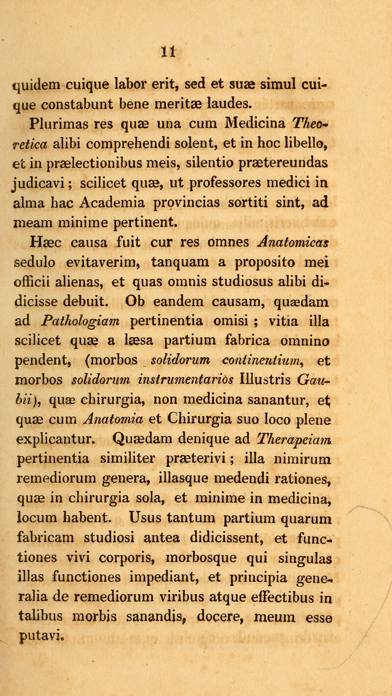 quidem cuique labor erit, sed et suae simul cui- que constabunt bene meritse laudes. Plurimas res quae una cum Medicina T/teo- retica alibi comprehendi solent, et in hoc libello, et in praelectionibus meis, silentio praetereundas judicavi; scilicet quae, ut professores medici in alma hac Academia provincias sortiti sint, ad meam minime pertinent. Haec causa fuit cur res omnes Anatomicas sedulo evitaverim, tanquam a proposito mei officii alienas, et quas omnis studiosus alibi di- dicisse debuit. Ob eandem causam, quaedam ad Fathologiam pertinentia omisi ; vitia illa scilicet quae a laesa partium fabrica omnino pendent, (morbos solidorum continentium, et morbos solidorum instrumentarids Illustris Gau- bii), quae chirurgia, non medicina sanantur, et^ quae cum Anatomia et Chirurgia suo loco plene explicantur. Quaedam denique ad Therapeiam pertinentia simihter praeterivi; illa nimirum remediorum genera, illasque medendi rationes, quae in chirurgia sola, et minime in medicina, locum habent. Usus tantum partium quarum fabricam studiosi antea didicissent, et func- tiones vivi corporis, morbosque qui singulas illas functiones impediant, et principia gene-. ralia de remediorum viribus atque elFectibus in talibus morbis sanandis, docere, meum esse putavi.