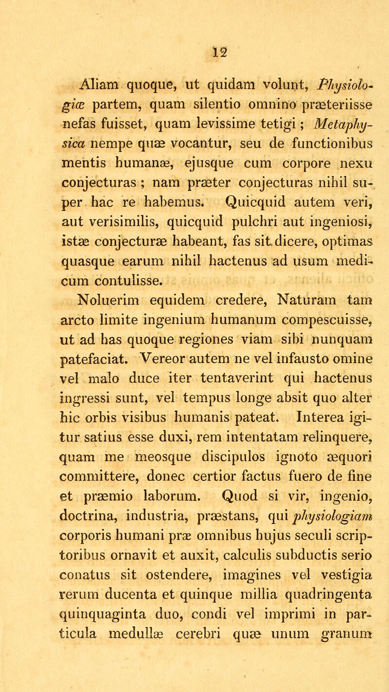 Aliam quoque, ut quidam volunt, Physioh gicB partem, quam silentio omnino praeteriisse nefas fuisset, quam levissime tetigi; Metaphy- sica nempe qu^ vocantur, seu de functionibus mentis humanae, ejusque cum corpore nexu conjecturas ; nam praeter conjecturas nihii su- per hac re habemus. Quicquid autem veri, aut verisimilis, quicquid pulchri aut ingeniosi, istae conjecturae habeant, fas sitdicere, optimas quasque earum nihil hactenus ad usum medi- cum contulisse. Noluerim equidem credere, Naturam tam arcto limite ingenium humanum compescuisse, ut ad has quoque regiones viam sibi nunquam patefaciat. Vereor autem ne vel infausto omine vel malo duce iter tentaverint qui hactenus ingressi sunt, vel tempus longe absit quo alter hic orbis visibus humanis pateat. Interea igi- tur satius esse duxi, rem intentatam relinquere, quam me meosque discipulos ignoto sequori committere, donec certior factus fuero de fine et praemio laborum. Quod si vir, ingenio, doctrina, industria, praestans, qui jjhysiologiam corporis humani prse omnibus hujus seculi scrip- toribus ornavit et auxit, calculis subductis serio conatus sit ostendere, imagines vel vestigia rerum ducenta et quinque millia quadringenta quinquaginta duo, condi vel imprimi in par- ticula medull£e cerebri quse unum granum