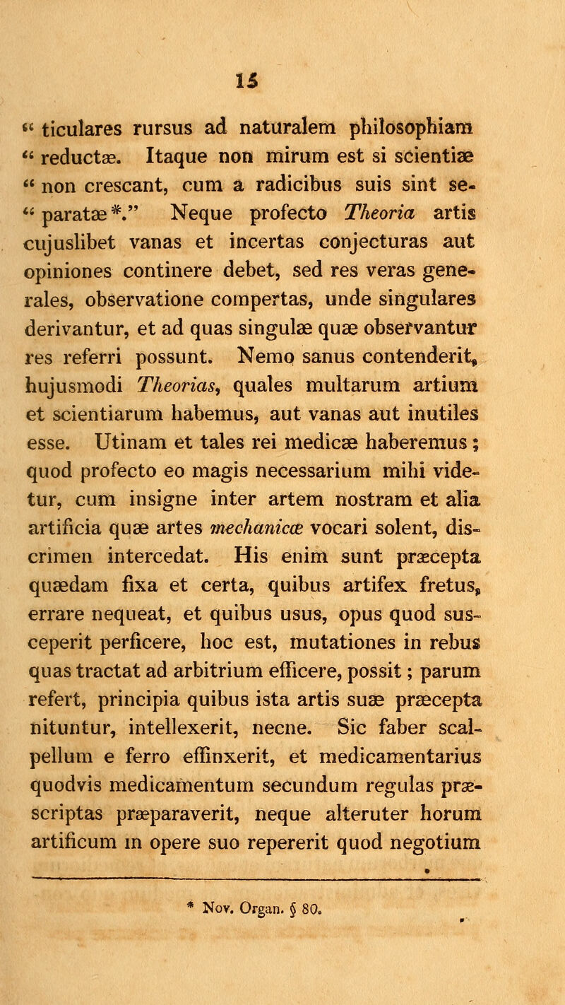 u «' ticulares rursus ad naturalem philosophiam  reductae. Itaque non mirum est si scientiae  non crescant, cum a radicibus suis sint se-  paratae *. Neque profecto Theoria artis cujuslibet vanas et incertas conjecturas aut opiniones continere debet, sed res veras gene- rales, observatione compertas, unde singulares derivantur, et ad quas singulae quse observantur res referri possunt. Nemo sanus contenderit, hujusmodi Theorias, quales multarum artium et scientiarum habemus, aut vanas aut inutiles esse. Utinam et tales rei medicse haberemus; quod profecto eo magis necessarium mihi vide- tur, cum insigne inter artem nostram et alia artificia quse artes imchanicee vocari solent, dis- crimen intercedat. His enim sunt praecepta qusedam fixa et certa, quibus artifex fretus, errare nequeat, et quibus usus, opus quod sus- ceperit perficere, hoc est, mutationes in rebus quas tractat ad arbitrium efficere, possit; parum refert, principia quibus ista artis suae praecepta nituntur, intellexerit, necne. Sic faber scal- pellum e ferro effinxerit, et medicamentarius quodvis medicamentum secundum regulas prae- scriptas prasparaverit, neque alteruter horuni artificum m opere suo repererit quod negotium * Nov. Organ. § 80.