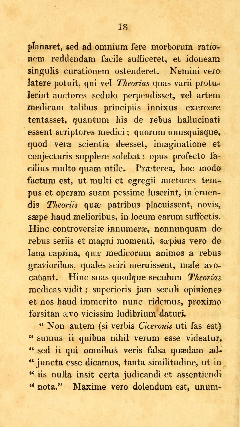 ^lanaret, sed ad omnium fere morborum ratio*- nem reddendam facile sufficeret, et idoneam; singulis curationem ostenderet. Nemini vero latere potuit, qui vel Theorias quas varii protu- Jerint auctores sedulo perpendisset, vel artem medicam talibus principiis innixus exercere tentasset, quantum his de rebus hallucinati essent scriptores medici; quorum unusquisque, quod vera scientia deesset, imaginatione et eonjecturis supplere solebat: opus profecto fa- cilius multo quam iitile, Praeterea, hoc moda factum est, ut multi et egregii auetores tem- pus et operam suam pessime luserint, in eruen- dis Theoriis quae patribus placuissent, novis^ saepe haud melioribus, in locum earum sufFectis» Hinc controversise innumercg, nonnunquam de rebus seriis et magni momenti, sxpius vero de lana capri^a, quse medicorum animos a rebus. gravioribus, quales sciri meruissent, male avo- cabant. Hinc suas quodque seculum Theorias medicas vidit; superioris jam secuH opjniones et nos haud immerito nune ridemus, proximo forsitan a^vo vicissim ludibriumdaturL  Non autem (si verbis Ciceronis uti fas est)  sumus ii quibus nihil verum esse videatur,  sed ii qui omnibus veris falsa qusedam ad-  juncta esse dicamus, tanta similitudine, ut in  iis nulla insit certa judicandi et assentiendi  nota, Mi^xime vero dolendum est, ununi-