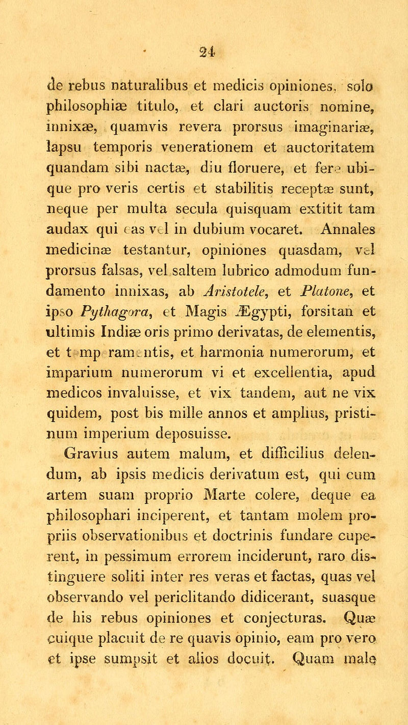 (le rebus naturalibus et medicis opiniones. solo philosophiae titulo, et clari auctoris nomine, innixae, quamvis revera prorsus imaginarias, lapsu temporis venerationem et auctoritatem quandam sibi nactae, diu floruere, et fere ubi- que pro veris certis et stabilitis recept^ sunt, neque per multa secula quisquam extitit tam audax qui (as vcl in dubium vocaret. Annales medicinffi testantur, opiniones quasdam, Vol prorsus falsas, vel saltem lubrico admodum fun- damento innixas, ab Aristotele, et Flatone, et ipso Pythagora, et Magis ^Egypti, forsitan et ultimis Indiae oris primo derivatas, de elementis, et t^mp ram.ntis, et harmonia numerorum, et imparium numerorum vi et exceilentia, apud medicos invaluisse, et vix tandem, aut ne vix quidem, post bis mille annos et amplius, pristi- num imperium deposuisse. Gravius autem malum, et difficilius delen- dum, ab ipsis medicis derivatum est, qui cum artem suam proprio Marte colere, deque ea philosophari inciperent, et tantam molem pro- priis observationibus et doctrinis fundare cupe- rent, in pessimum errorem inciderunt, raro dis- tinguere soliti inter res veras et factas, quas vel observando vel pericHtando didicerant, suasque de his rebus opiniones et conjecturas. Quae cuique placuit de re quavis opinio, eam pro vera et ipse sumpsit et aiios docuit. Quam mal^