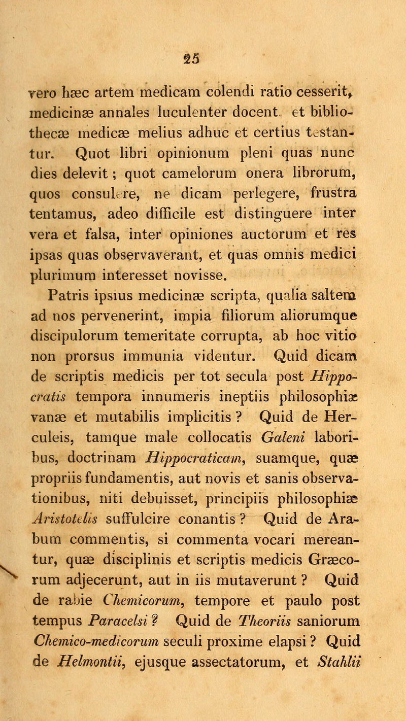 g5 rero hasc artem medicam colendi ratio cesserit^ medicinae annales luculenter docent. et biblio- thecse medicae melius adhuc et certius tcstan- tur. Quot libri opinionum pleni quas nunc dies delevit; quot camelorum onera librorum, quos consuL-re, ne dicam perlegere, frustra tentamus, adeo difficile est distinguere inter vera et falsa, inter opiniones auctorum et res ipsas quas observaverant, et quas omnis medici plurimum interesset novisse. Patris ipsms medicinae scripta, qualia saltem ad nos pervenerint, impia filiorum aliorumque discipulorum temeritate corrupta, ab hoc vitio non prorsus immunia videntur. Quid dicam de scriptis medicis per tot secula post Hippo- cratis tempora innumeris ineptiis philosophiac vanae et mutabilis implicitis ? Quid de Her- culeis, tamque male collocatis Galeni labori- bus, doctrinam Hippocraticam, suamque, quae propriis fundamentis, aut novis et sanis observa- tionibus, niti debuisset, principiis philosophiae Aristottiis sufFulcire conantis ? Quid de Ara- bum commentis, si commenta vocari merean- tur, quae disciplinis et scriptis medicis Graeco- rum adjecerunt, aut in iis mutaverunt ? Quid de rabie Chemicorum^ tempore et paulo post tempus Paracelsi f Quid de Theoriis saniorum Chemico-medicorum seculi proxime elapsi ? Quid de Helmontii, ejusque assectatorum, et Stahlii