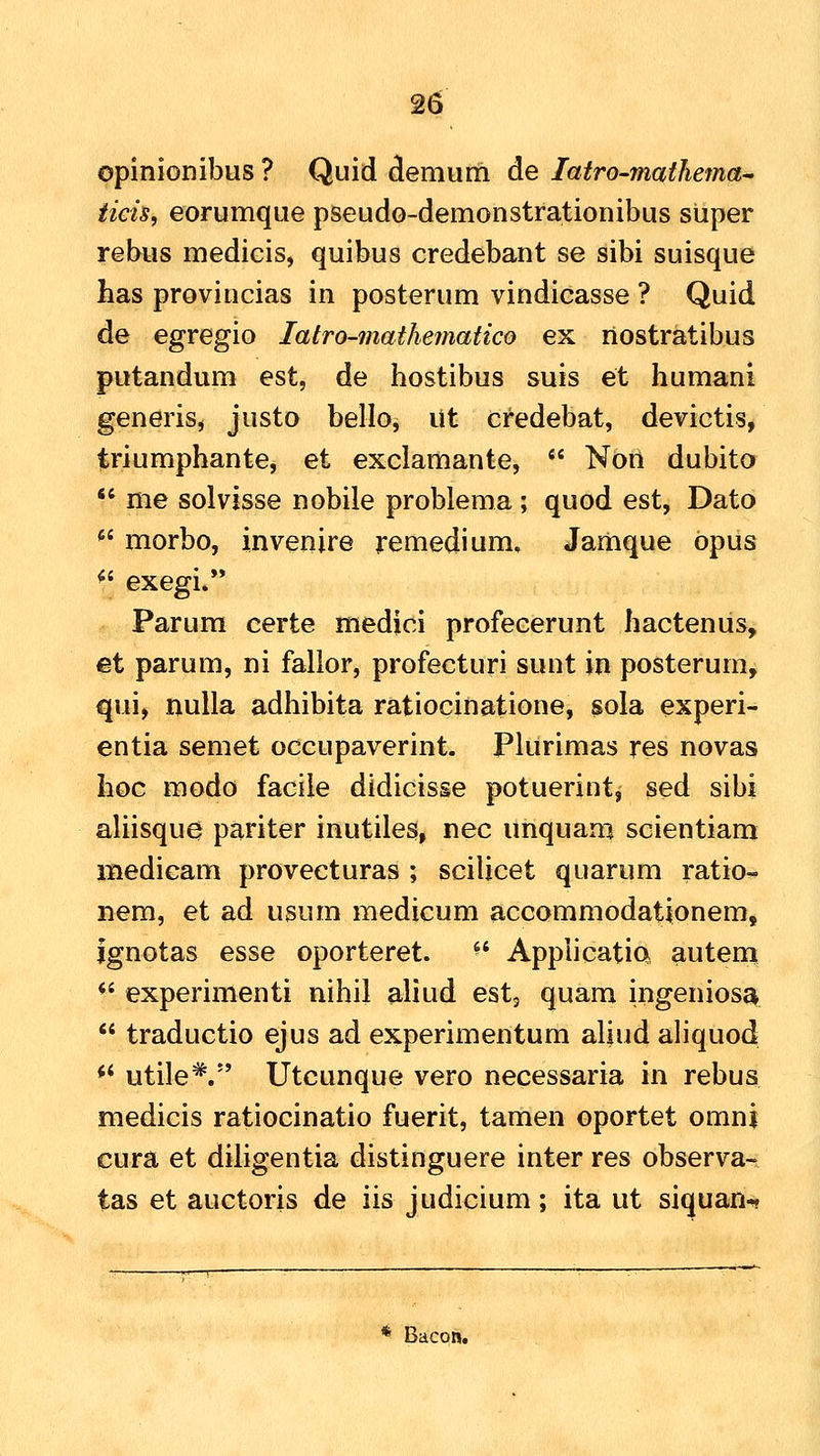 ppinionibus ? Quid demum de latro-matJiema^ iieh, eorumque pseudo-demonstrationibus sliper rebus medicis, quibus credebant se sibi suisque has provincias in posterum vindicasse ? Quid de egregio latro-mathematico ex nostratibus putandum est, de hostibus suis et humani generis, justo bello, Ut credebat, devictis, triumphante, et exclamante,  Non dubito  me solvisse nobile problema ; quod est, Dato *' morbo, invenire remedium, Jamque opus ^' exegi»*' Parum certe medici profecerunt hacteniis, et parum, ni fallor, profecturi sunt in posterum, qui, nulla adhibita ratiocinatione, sola experi- entia semet occupaverint. Pkirimas res novas hoc modo facile didicisse potuerint, sed sibi aliisque pariter inutiles, nec unquam scientiam medicam provecturas ; scilicet quarum ratio- nem, et ad usum medicum accommodatipnem, Ignotas esse oporteret. ^' Applicatia autem ** experimenti nihil aliud est, quam ingeniosa  traductio ejus ad experimentum aliud ahquod ** utile^. Utcunque vero necessaria in rebus medicis ratiocinatio fuerit, tamen oportet omni cura et dihgentia distinguere inter res observa-. tas et auctoris de iis judicium; ita ut siquan-. * Bacon.