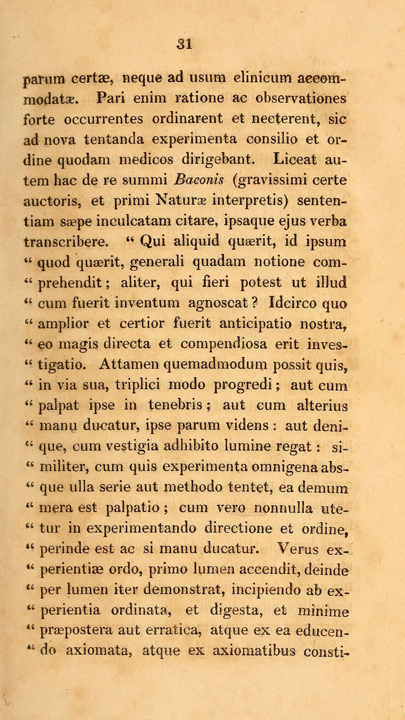 panim certae, neque ad usiim elinicum aceom- modatsE. Pari enim ratione ae observationes forte occurrentes ordinarent et neeterent, sic ad nova tentanda experimenta consilio et or- dine quodam medicos dirigebant. Liceat au- tem hac de re summi Baeonis (gravissimi certe auctoris, et primi Naturse interpretis) senten- tiam saepe inculcatam citare, ipsaque ejus verba transcribere.  Qui aliquid quaerit, id ipsum  quod quaerit, generali quadam notione com-  prehendit; aliter, qui fieri potest ut illud  cum fuerit inventum agnoscat ? Idcirco quo  amplior et certior fuerit anticipatio nostra,  eo magis directa et compendiosa erit inves-  tigatio. Attamen quemadmodum possit quis,  in via sua, tripKci modo progredi; aut cum  palpat ipse in tenebris; aut cum alterius  manu du^atur, ipse parum videns : aut deni-  que, cum vestigia adhibito lumine regat: si-  militer, cum quis experimentaomnigenaabs-  que ulla serie aut methodo tentet, ea demum *' mera est palpatio; cum vero nonnulla ute-  tur in experimentando direetione et ordine,  perinde est ac si manu ducatur. Verus ex-  perientiae ordo, primo lumen accendit, deinde  per lumen iter demonstrat, incipiendo ab ex-  perientia ordinata, et digesta, et minime *' pr^postera aut erratica, atque ex ea educen-  do axiomata, atque ex axiomatibus consti-