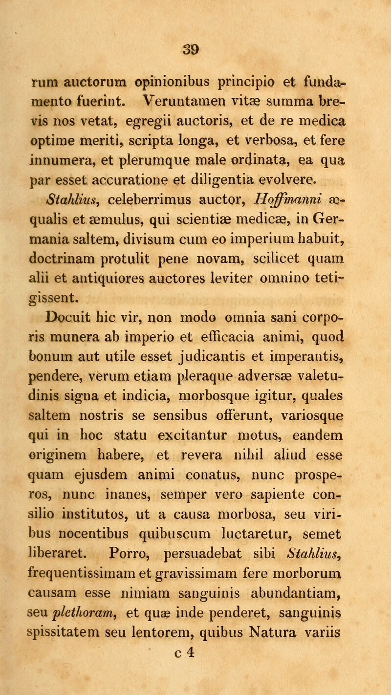 rum auctorum opinionibus principio et funda- mento fuerint. Veruntaraen vitse summa bre- vis nos vetat, egregii auctoris, et de re medica optirae meriti, scripta longa, et verbosa, et fere innumera, et plerumque male ordinata, ea qua par esset accuratione et diligentia evolvere. Stahlius, celeberrimus auctor, Hoffmanni as- qualis et semulus, qui scientiae medicae, in Ger- mania saltem, divisum cum eo imperium habuit, doctrinam protulit pene novam, scilicet quam alii et antiquiores auctores leviter omnino teti-' gissent. Docuit hic vir, non modo omnia sani corpo- ris raunera ab iraperio et efficacia anirai, quod bonum aut utile esset judicantis et imperantis, pendere, verura etiam pleraque adversse valetu- dinis signa et indicia, morbosque igitur, quales saltem nostris se sensibus oiFerunt, variosque qui in hoc statu excitantur motus, eandem originera habere, et revera nihil aliud esse €(uam ejusdem anirai conatus, nunc prospe- ros, nunc inanes, semper vero sapiente con- silio institutos, ut a causa raorbosa, seu viri- bus nocentibus quibuscum luctaretur, semet liberaret. Porro, persuadebat sibi Stahlius^ frequentissimam et gravissiraara fere raorboruni causam esse nimiara sanguinis abundantiara, seu plethoram, et quae inde penderet, sanguinis spissitatem seu lentorem, quibus Natura variis c4