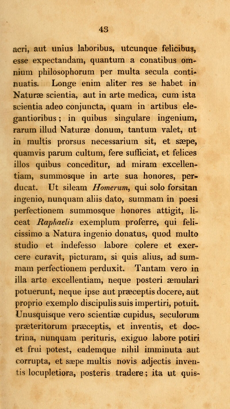 4S acri, aut unius laboribus, utcunque felicibus, esse expectandam, quantum a conatibus om* nium philosophorum per multa secula conti-» nuatis. Longe enim aliter res se habet in Naturae scientia, aut in arte medica, cum ista Bcientia adeo conjuncta, quam in artibus ele- gantioribus; in quibus singulare ingenium, rarum illud Naturae donum, tantum valet, ut in multis prorsus necessarium sit, et saepe, quamvis parum cultum, fere sufiiciat, et felices illos quibus conceditur, ad miram excellen- tiam, summosque in arte sua honores, per- ducat. Ut sileam Homerum, qui solo forsitan ingenio, nunquam aliis dato, summam in poesi perfectionem summosque honores attigit, li- ceat Raphaelis exemplum proferre, qui feli- cissimo a Natura ingenio donatus, quod multo studio et indefesso labore colere et exer- cere curavit, picturam, si quis alius, ad sum- mam perfectionem perduxit. Tantam vero in illa arte excellentiam, neque posteri aemulari potuerunt, neque ipse aut praeceptis docere, aut proprio exemplo discipulis suis impertiri, potuit. Unusquisque vero scientiae cupidus, seculorum praeteritorum praeceptis, et inventis, et doc- trina, nunquam perituris, exiguo labore potiri et frui potest, eademque nihil imminuta aut corrupta, et saepe multis novis adjectis inven- tis locupletiora, posteris tradere; ita ut quis-