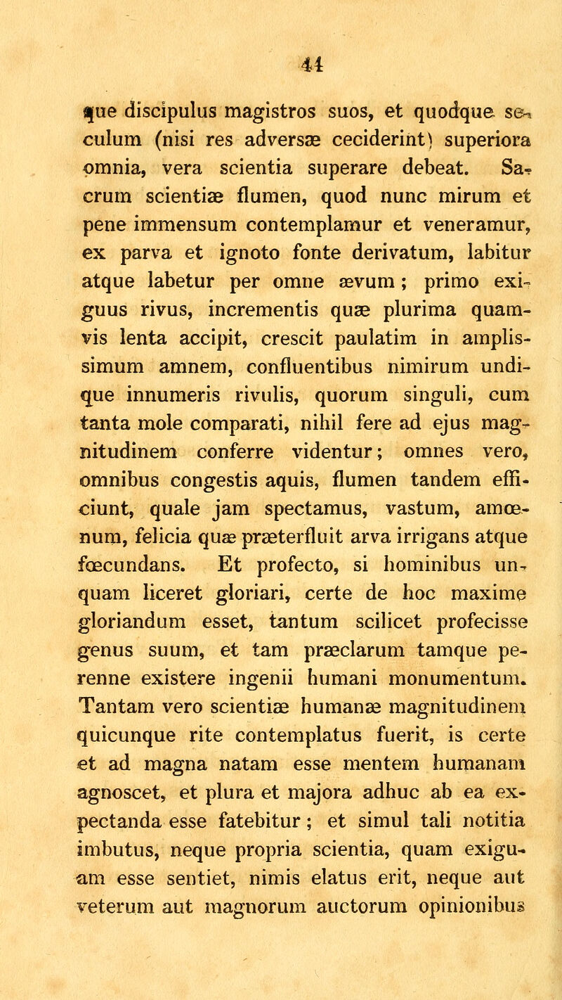 u t|ue discipulus magistros suos, et quodque s©^ culum (nisi res adversaB cecideriht) superiora pmnia, vera scientia superare debeat. Sa-? crum scientiae flumen, quod nunc mirum et pene immensum contemplamur et veneramur, ex parva et ignoto fonte derivatum, labitur atque labetur per omne asvum; primo exi- guus rivus, incrementis quse plurima quam- vis lenta accipit, crescit paulatim in amplis- simum amnem, confluentibus nimirum undi- «jue innumeris rivulis, quorum singuli, cum tanta mole comparati, nihil fere ad ejus mag^ nitudinem conferre videntur; omnes vero, omnibus congestis aquis, flumen tandem effi- ciunt, quale jam spectamus, vastum, amoe- num, felicia quse praeterfluit arva irrigans atque foecundans. Et profecto, si hominibus un- quam liceret gloriari, certe de hoc maxime gloriandum esset, tantum scilicet profecisse genus suum, et tam praeclarum tamque pe- renne existere ingenii humani monumentum. Tantam vero scientiae humanae magnitudinem quicunque rite contemplatus fuerit, is certe et ad magna natam esse mentem humanam agnoscet, et plura et majora adhuc ab ea ex- pectanda esse fatebitur; et simul tali notitia imbutus, neque propria scientia, quam exigu- am esse sentiet, nimis elatus erit, neque aut veterum aut raagnorum auctorum opinionibus