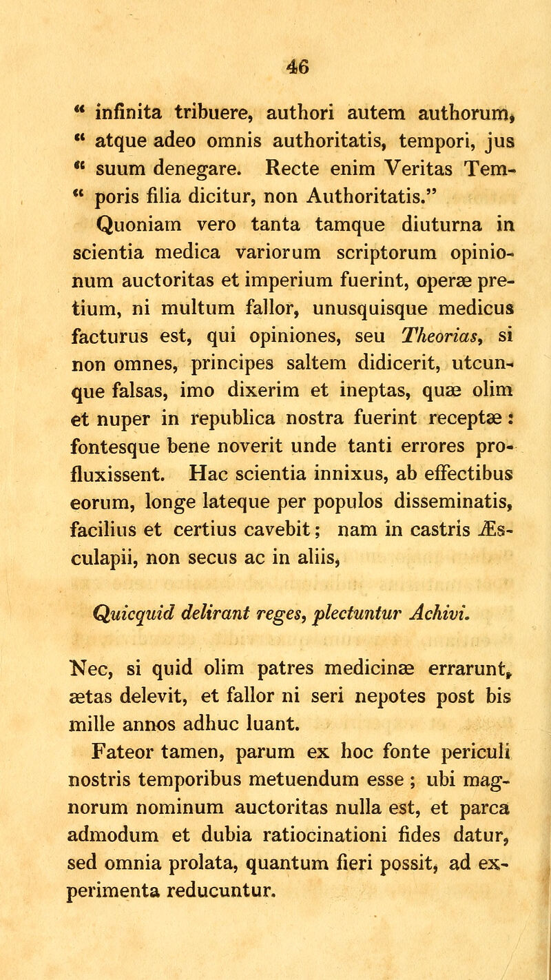 ** infinita tribuere, authori autem authorum^  atque adeo omnis authoritatis, tempori, jus  suum denegare. Recte enim Veritas Tem-  poris filia dicitur, non Authoritatis. Quoniam vero tanta tamque diuturna in scientia medica variorum scriptorum opinio- num auctoritas et imperium fuerint, operae pre- tium, ni multum fallor, unusquisque medicus facturus est, qui opiniones, seu Theorias, si non omnes, principes saltem didicerit, utcun- que falsas, imo dixerim et ineptas, quae olim et nuper in republica nostra fuerint receptse: fontesque bene noverit unde tanti errores pro- fluxissent. Hac scientia innixus, ab effectibus eorum, longe lateque per populos disseminatis, facilius et certius cavebit; nam in castris ^s- culapii, non secus ac in aliis^ Quicquid delirant reges, plectuntur Achivi. Nec, si quid olim patres medicinse errarunt,. setas delevit, et fallor ni seri nepotes post bis mille annos adhuc luant. Fateor tamen, parum ex hoc fonte periculi nostris temporibus metuendum esse ; ubi mag- norum nominum auctoritas nulla est, et parca admodum et dubia ratiocinationi fides datur, sed omnia prolata, quantum fieri possit, ad ex- perimenta reducuntur.