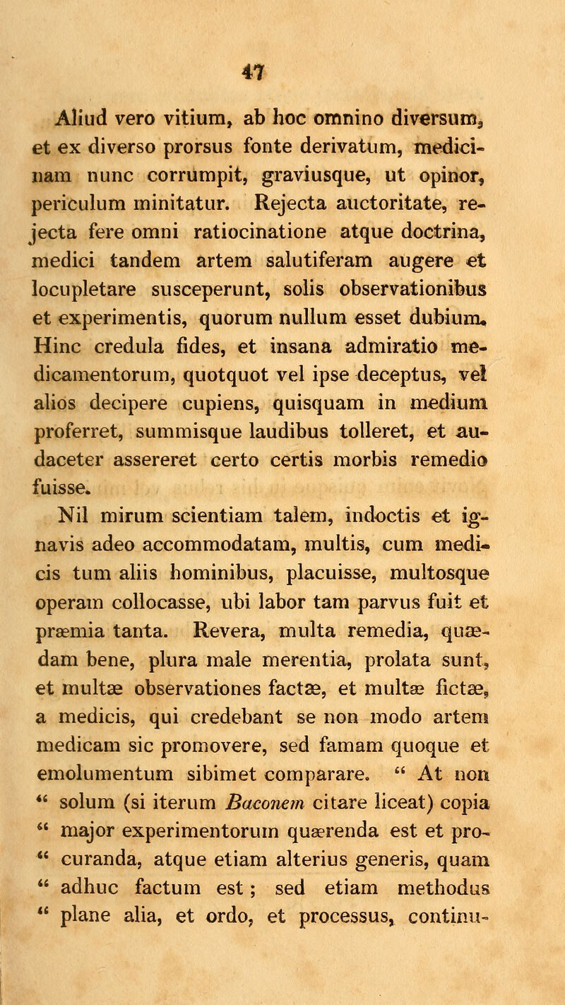 Aliud vero vitium, ab hoc omnino diversum^ et ex diverso prorsus fonte derivatum, medici- iiam nunc corrumpit, graviusque, ut opinor, periculum minitatur. Rejecta auctoritate, re- jecta fere omni ratiocinatione atque doctrina, medici tandem artem salutiferam augere et locupletare susceperunt, solis observationibus et experimentis, quorum nullum esset dubium* Hinc credula fides, et insana admiratio me- dicamentorum, quotquot vel ipse deceptus, ve! alids decipere cupiens, quisquam in mediuni proferret, summisque laudibus tolleret, et au- daceter assereret certo certis morbis remedio fuisse. Nil mirum scientiam talem, indoctis et ig- navis adeo accommodatam, multis, cum medi- cis tum aliis hominibus, placuisse, multosque operam collocasse, ubi labor tam parvus fuit et prasmia tanta. Revera, multa remedia, quae- dam bene, plura male merentia, prolata sunt, et multae observationes factse, et multae fictse, a medicis, qui credebant se non modo artem medicam sic promovere, sed famam quoque et emolumentum sibimet comparare.  At non *' solum (si iterum Baconem citare liceat) copia  major experimentorum quaerenda est et pro-  curanda, atque etiam alterius generis, quam  adhuc factum est; sed etiam methodus  plane alia, et ordo, et processus, continu-