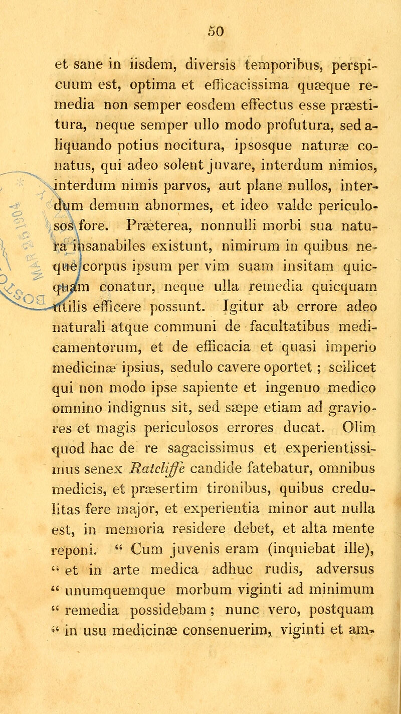 ^ o 50 et sane in iisdem, diversis temporibus, perspi- CLium est, optima et efficacissima queeque re- media non semper eosdem efFectus esse prassti- tura, neque semper ullo modo profutura, seda- liquando potius nocitura, ipsosque naturas co- natus, qui adeo solent juvare, interdum nimios, interdum nimis parvos, aut plane nullos, inter- m demum abnormes, et ideo valde periculo- sos fore. Pr^terea, nonnulli morbi sua natu- ra ibsanabiles existunt, nimirum in quibus ne- qu^lcorpus ipsura per vim suam insitam quic- m conatur, neque ulia remedia quicquam ilis eflicere possunt. Igitur ab errore adeo naturali atque communi de facultatibus medi- camentorum, et de efficacia et quasi imperio medicin^e ipsius, sedulo cavere oportet ; scilicet qui non modo ipse sapiente et ingenuo medico omnino indignus sit, sed saepe etiam ad gravio- res et magis periculosos errores ducat. Olim quod hac de re sagacissimus et experientissi- mus senex Ratcliffe candide fatebatur, omnibus medicis, et prjesertim tironibus, quibus credu- Jitas fere major, et experientia minor aut nulla est, in memoria residere debet, et alta mente reponi.  Cum juvenis eram (inquiebat ille),  et in arte medica adhuc rudis, adversus  unumquemque morbum viginti ad minimum  remedia possidebam; nunc vero, postquam ** in usu medicinse consenuerim, viginti et am»