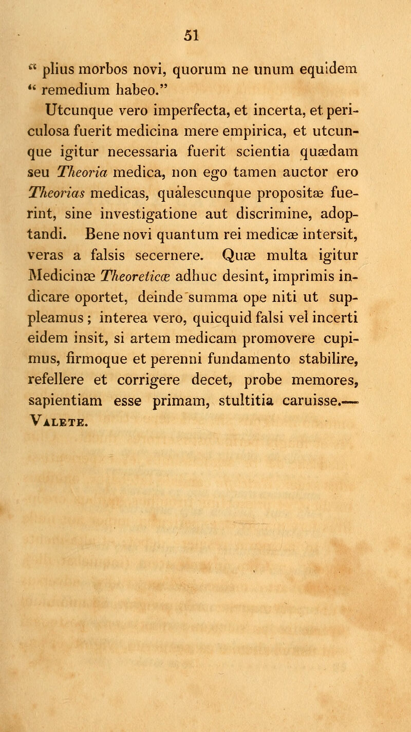  plius morbos novi, quorum ne unum equidem *' remedium habeo. Utcunque vero imperfecta, et incerta, et peri- culosa fuerit medicina mere empirica, et utcun- que igitur necessaria fuerit scientia quaedam seu Theoria medica, non ego tamen auctor ero Theorias medicas, qualescunque propositag fue- rint, sine investigatione aut discrimine, adop- tandi. Bene novi quantum rei medicas intersit, veras a falsis secernere. Quse multa igitur Medicinas TheoreticcB adhuc desint, imprimis in- dicare oportet, deinde summa ope niti ut sup- pleamus ; interea vero, quicquidfalsi vel incerti eidem insit, si artem medicam promovere cupi- mus, firmoque et perenni fundamento stabilire, refellere et corrigere decet, probe memores, sapientiam esse primam, stultitia caruisse.—■ Valete.