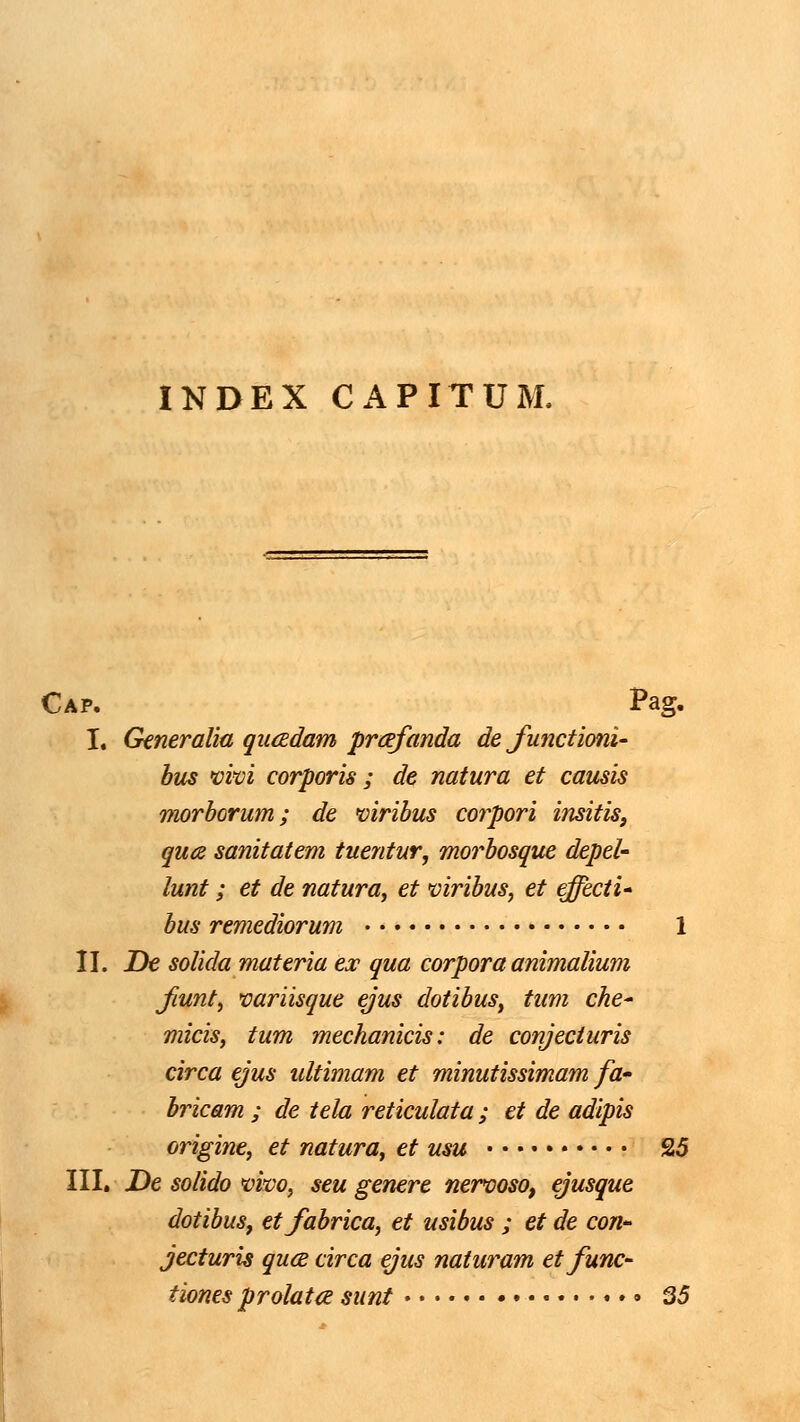 INDEX CAPITUM. Cap. Pag. I, Generalia qucEdam prcefanda de functioni- bus mvi corporis ; de natura et causis morborum; de mribus corpori insitis, qua sanitatem tuentur, morbosque depeU lunt; et de natura, et mribus, et effecti' bus remediorum 1 n. De solida materia ex qua corpora animalium jiunt, variisque ejus dotibus, tum che' micis, tum mechanicis: de conjeciuris circa ejus ultimam et minutissimam fa- bricam ; de tela reticulata; et de adipis origine, et natura, et usu 25 III, De solido m^vo, seu genere nerooso, ejusque dotibus, etfabrica, et usibus ; et de con-- jecturis quce circa ejus naturam etfunc- tiones prolata sunt ...» 35