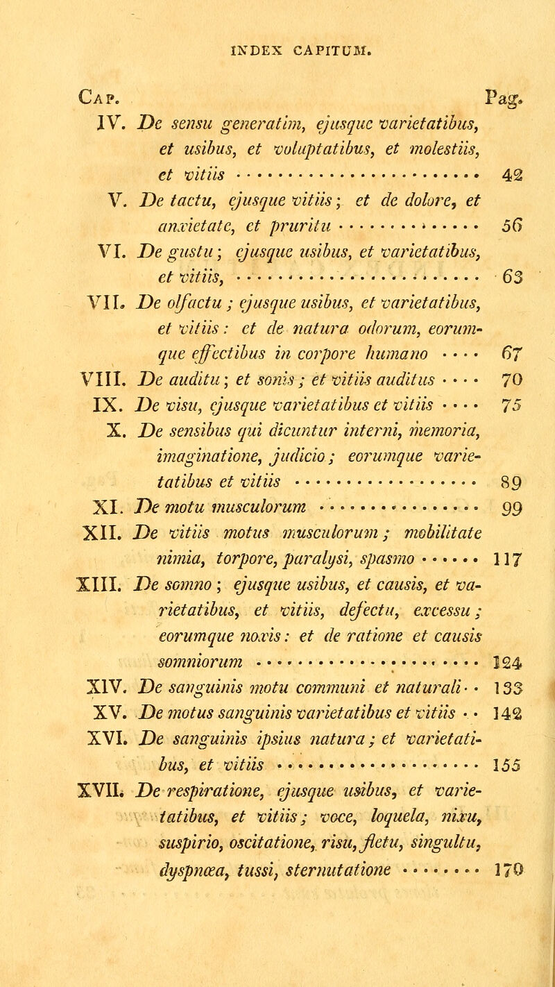 Cap. Pag. JV. JDe sensu gemratlm^ ejusquc varietatibus, et usibus, et vuluptatibus, et molestiis, et vitiis 42 V. De tactu, ejusque mtiis; et de dolore, et anscietatc, et pruritu » 5G VI. De gustu; ejusque usibus, et varietatibus, et vitiis, * • • 63 VII. De olfactu ; ejusqueusibus, et varietatibus, et vitiis: et de natura odorum, eorum que ejfectibus in corpore humano • • • • 67 VIII. De auditu; et sonis ; et vitiis auditus • • • • 70 IX. De visu, ejusque varietatibus et vitiis • • • • 7S X. De sensibus qui dicuntur interiii, memoria, imaginatio7ie, judicio; eorumque vat^ie- tatibus et vitiis 89 XI. De motu musculorum 99 XII. De 'vitiis motus musculorum; mobiiitate nimia, torpore, parali/si, spasmo 117 XIII. De somno; ejusque usibus, et causis, et va- rietatibus, et mtiis, defectu, excessu; eorumque no.ris: et de ratione et causis somniorum .... 124 XIV. De sangiiinis motu communi et naturali • • 133 XV. Demotussanguinisvarietatibusetvitiis •• 142 XVI. De sanguinis ipsius natura; et vafietati- bus, et mtiis 155 XVIL De respiratione, ejusque usibus, et 'varie- \ iatibus, et vitiis; voce, loquela, nij^u, suspirio, oscitatione, risu,fletu, singultu, dyspnceay tussij sternutatione 170