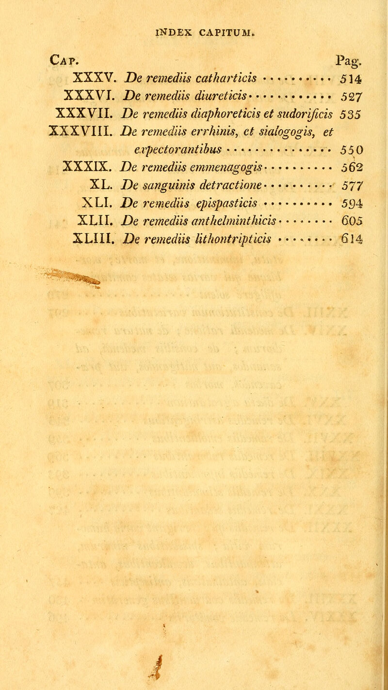 Cav, Pag. XXXV. De remediis catharticis 514 XXXVI. De 7'emediis diureticis 527 XXXVII. De 7^emediis diaphoreticis et sudorificis 535 XXXVIII. De remediis errhims, ct sialogogis, et e.vpectorantibus • 550 XXXIX. De remediis emmenagogis 562 XL. De sanguinis detractioyie 577 XLI. De remediis epispasticis 5J94 XLII. De remediis anthelminthicis 605