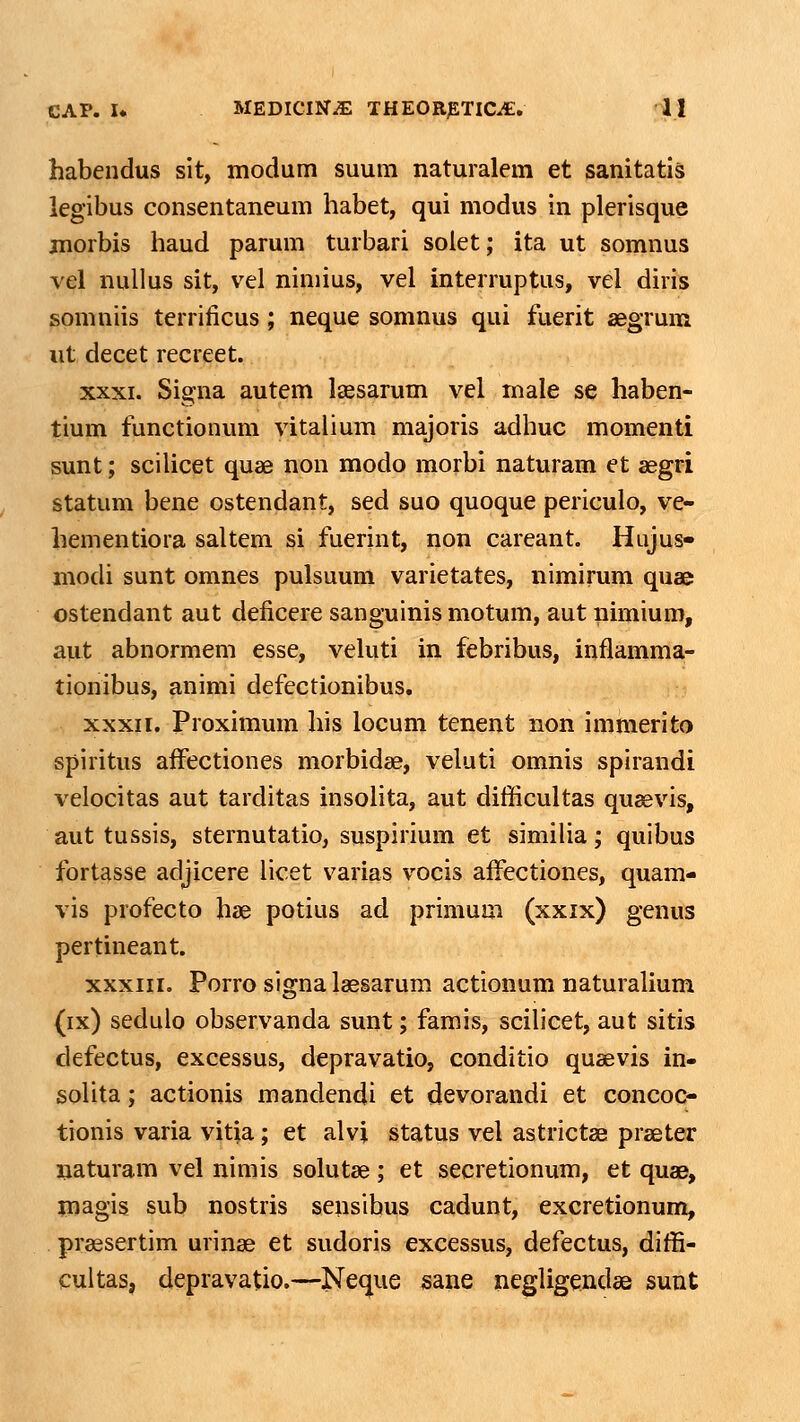 habendus sit, modum suum naturalem et sanitatls legibus consentaneum habet, qui modus in plerisque jnorbis haud parum turbari solet; ita ut somnus vel nuUus sit, vel nimius, vel interruptus, vel diris somniis terrificus; neque somnus qui fuerit segrum iit decet recreet. XXXI. Signa autem lassarum vel male se haben- tium functionum vitalium majoris adhuc momenti sunt; sciUcet quae non modo morbi naturam et aegri statum bene ostendant, sed suo quoque periculo, ve- hementiora saltem si fuerint, non careant. Hujus- modi sunt omnes pulsuum varietates, nimirum quae ostendant aut deficere sanguinis motum, aut nimium, aut abnormem esse, veluti in febribus, inflamma- tionibus, animi defectionibus. XXXII. Proximum his locum tcnent non immerito spiritus affectiones morbidae, veluti omnis spirandi velocitas aut tarditas insolita, aut difficultas quaevis, aut tussis, sternutatio, suspirium et similia; quibus fortasse adjicere licet varias vocis affectiones, quam- vis profecto hae potius ad primum (xxix) genus pertineant. xxxiii. Porro signa laesarum actionum naturalium (ix) sedulo observanda sunt; famis, scilicet, aut sitis defectus, excessus, depravatio, conditio qusevis in- solita; actionis mandendi et devorandi et concoc- tionis varia vitia; et alvi status vel astrictae praeter naturam vel nimis solutae; et secretionum, et quae, magis sub nostris sensibus cadunt, excretionum, praesertim urinae et sudoris excessus, defectus, diffi- cultas, depravatio.—Neque sane negligendae sunt