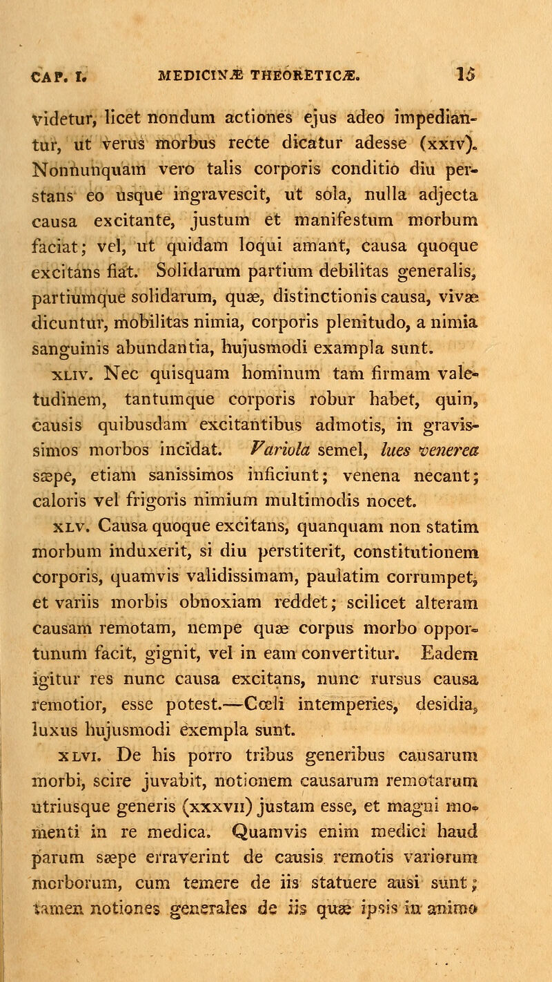 Videtur, licet nonduni actiones ejus adeo impedian- tur, ut ^eriti tttorbus recte dicatur adesse (xxiv). Nontiunquam vei-o talis corporis conditio diu per- stans eo usque ingravescit, ut sola, nuUa adjecta causa excitante, justum et manifestum morbum faciat; vel, ut quidam loqui amant, causa quoque excitans fiat. Soilidarum partium debilitas generalis, partiumque solidarum, quse, distinctionis causa, vivse dicuntur, mobilitas nimia, corporis plenitudo, a nimia sanguinis abundantia, hujusmodi exampla sunt. xLiv. Nec quisquam hominum tam firmam vale-' tudinem, tantumque corporis robur habet, quin, caUsis quibusdam excitantibus admotis, in gravis- simos morbos incidat. Fariola semel, lues >venerea sa^pe, etiam sanissimos inficiunt; venena necant; caloris vel frigoris nimium multimodis nocet. XLv. Causa quoque excitans, quanquam non statim morbum induxerit, si diu perstiterit, constitutionem corporis, quamvis validissimam, pauiatim corrumpetj, ct variis morbis obnoxiam reddet; scilicet alteram causam remotam, nempe quae eorpus morbo oppor- tunum facit, gignit, vel in eam convertitur. Eadem igitur res nunc causa excitans, nunc rursus causa remotior, esse potest.—Coeli intemperies, desidiaj luxus hujusmodi exempla sunt. XLvi. De his porro tribus generibus causarum morbi, scire juvabit, notionem causarum remotarum utriusque generis (xxxvii) justam esse, et magni mo* menti in re medica. Quamvis enim medici haud parum ssepe erraverint de causis remotis variorum morborum, ciim temere de iis statuere ausi sunt; iamen notiones generales de iis quae ipsis in animc»