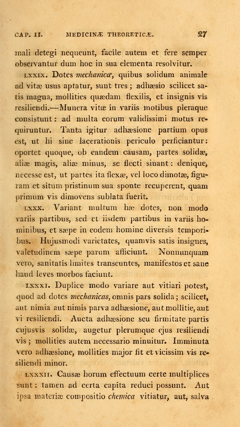 inali detegi nequeunt, facile autem et fere semper obseivantur duni hoc in sua elementa resolvitur. Lxxix. Dotes mtchamccd, quibus solidum animale ad vitae usus aptatur, sunt tres ; adhaesio scihcet sa* tis magna, mollities quaedam flexilis, et insignis vis resiliendi.—Munera vitae in variis motibus pleraque consistunt: ad multa eorum validissimi motus rc- quiruntur. Tanta igitur adhaesione partium opus est, ut hi sine lacerationis periculo perficiantur: oportet quoque, ob eandem causam, partes solidse, alise magis, aha3 minus, se flecti sinant: denique, necesse est, ut partes ita flexae, vel loco dimotse, flgu* ram et situm pristinum sua sponte recuperent, quam primum vis dimovens sublata fuerit. Lxxx. Variant multum hse dotes, non modo variis partibus, sed et iisdem partibus in variis ho- minibus, et seepe in eodem homine diversis tempori* bus. Hujusmodi varictates, quamvis satis insignes, valetudinem sa;pe parum afficiunt. Nonnunquam vero, sanitatis limites transcuntes, manifestos er sane haud leves morbos faciunt. Lxxxi. Duplice modo variare aut vitiari potest, quod ad dotes mechankas, omnis pars sohda; scihcet, aut nimia aut nimis parva adhaesione, autmoUitie, aut vi resihendi. Aucta adhsesione seu flrmitate partis cujusvis sohdas, augetur plerumque ejus resihendi vis ; molhties autem necessario minuitur. Imminuta vero adhsesione, mollities major fit et vicissim vis re* sihendi minor. Lxxxii. Causse horum effectuum certe multipHces sunt: tamen ad certa capita reduci possunt. Aut ipsa materiai compositio chmka vitiatur, aut, salv^