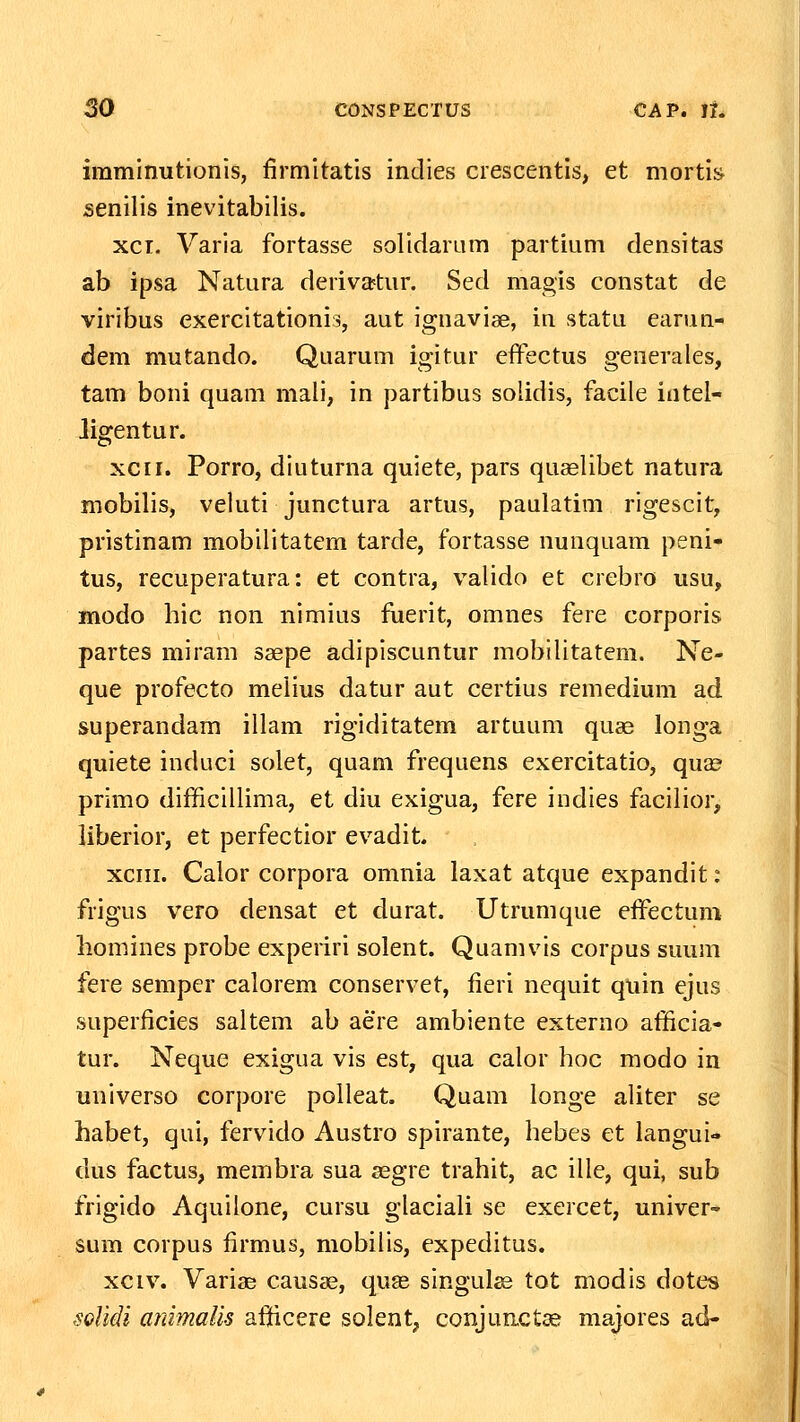 imminutionis, firmitatis indies crescentis, et mortis senilis inevitabilis. xcT. Varia fortasse solidarLim partium densitas ab ipsa Natura deriva^tur. Sed magis constat de viribus exercitationis, aut ignaviae, in statu earun- dem mutando. Quarum igitur eifectus generales, tam boni quam mali, in partibus solidis, facile intel- ligentur. xcii. Porro, diuturna quiete, pars quaelibet natura mobilis, veluti junctura artus, paulatim rigescit, pristinam mobilitatcm tarde, fortasse nunquam peni- tus, recuperatura: et contra, valido et crebro usu, modo hic non nimius fiierit, omnes fere corporis partes miram saepe adipiscuntur mobilitatem. Ne- que profecto melius datur aut certius remedium ad superandam illam rigiditatem artuum quae longa quiete induci solet, quam frequens exercitatio, quas primo difficillima, et diu exigua, fere indies facilior, liberior, et perfectior evadit. xciii. Calor corpora omnia laxat atque expandit: frigus vero densat et durat. Utrumque effectum liomines probe experiri solent. Quamvis corpus suum fere semper calorem conservet, fieri nequit quin ejus superficies saltem ab aere ambiente externo afficia- tur. Neque exigua vis est, qua calor hoc niodo in universo corpore polleat. Quam longe aUter se habet, qui, fervido Austro spirante, hebes et langui- dus factus, membra sua asgre trahit, ac ille, qui, sub frigido Aquilone, cursu glaciaU se exercet, univer sum corpus firmus, mobiUs, expeditus. xciv. Variae caus^e, qu?e singulse tot modis dotes soUdi animaUs afficere solent, conjunctae majores ad-