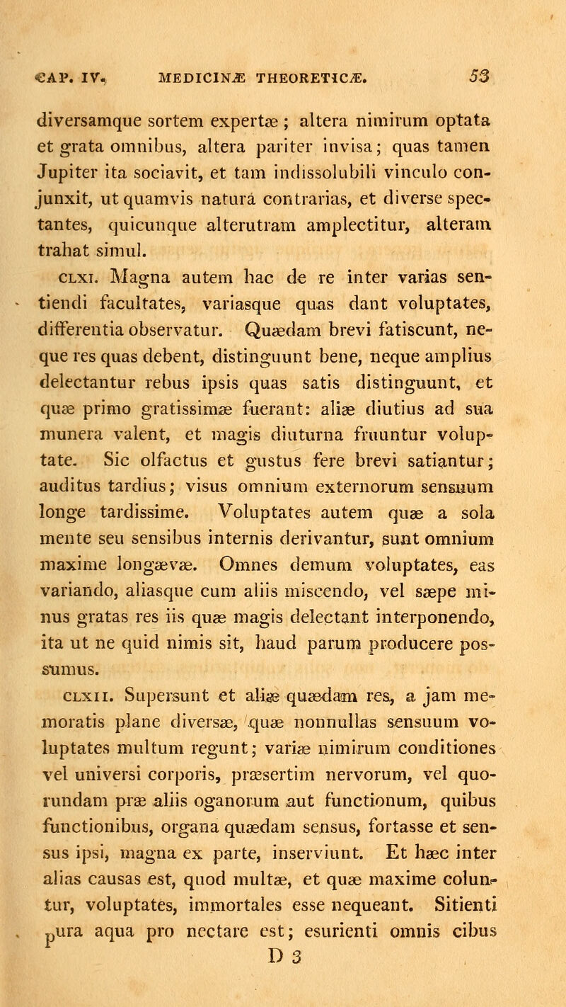 diversamque sortem expertse ; altera nimirum optata et grata omnibus, altera pariter invisa; quas tamen Jupiter ita sociavit, et tam indissoUibili vinculo con- junxit, utquamvis natura contrarias, et div^erse spec- tantes, quicunque alterutram amplectitur, alteratn trahat simul. CLxi. Magna autem hac de re inter varias sen- tiendi facultates, variasque quxis dant voluptates, difFerentia observatur. Quaedam brevi fatiscunt, ne- que res quas debent, distinguunt bene, neque amplius delectantur rebus ipsis quas satis distinguunt, et quae primo gratissimse fuerant: alise diutius ad sua munera valent, et magis diuturna fruuntur volup-^ tate, Sic olfactus et gustus fere brevi satiantur; auditus tardius; visus omnium externorum sensuum longe tardissime. Voluptates autem quae a sola mente seu sensibus internis derivantur, sunt omnium maxime longaevae. Omnes demum voluptates, eas variando, aliasque cum aliis miscendo, vel ssepe mi- nus gratas res iis quse magis delectant interponendo, ita ut ne quid nimis sit, haud paruro producere pos- stimus. CLxii. Supersunt et alise qusedam res, a jam me- moratis plane diversae, quse nonnullas scnsuum vo- luptates multum regunt; vari^ nimirum conditiones vel universi corporis, prsesertim nervorum, vel quo- rundam prse aliis oganorura aut functionum, quibus functionibus, organa quasdam sensus, fortasse et sen- sus ipsi, magna ex parte, inserviunt. Et haec inter alias causas est, quod multae, et quae maxime colunc tur, voluptates, immortales esse nequeant. Sitienti pura aqua pro nectare est; esurienti omnis cibus D 3