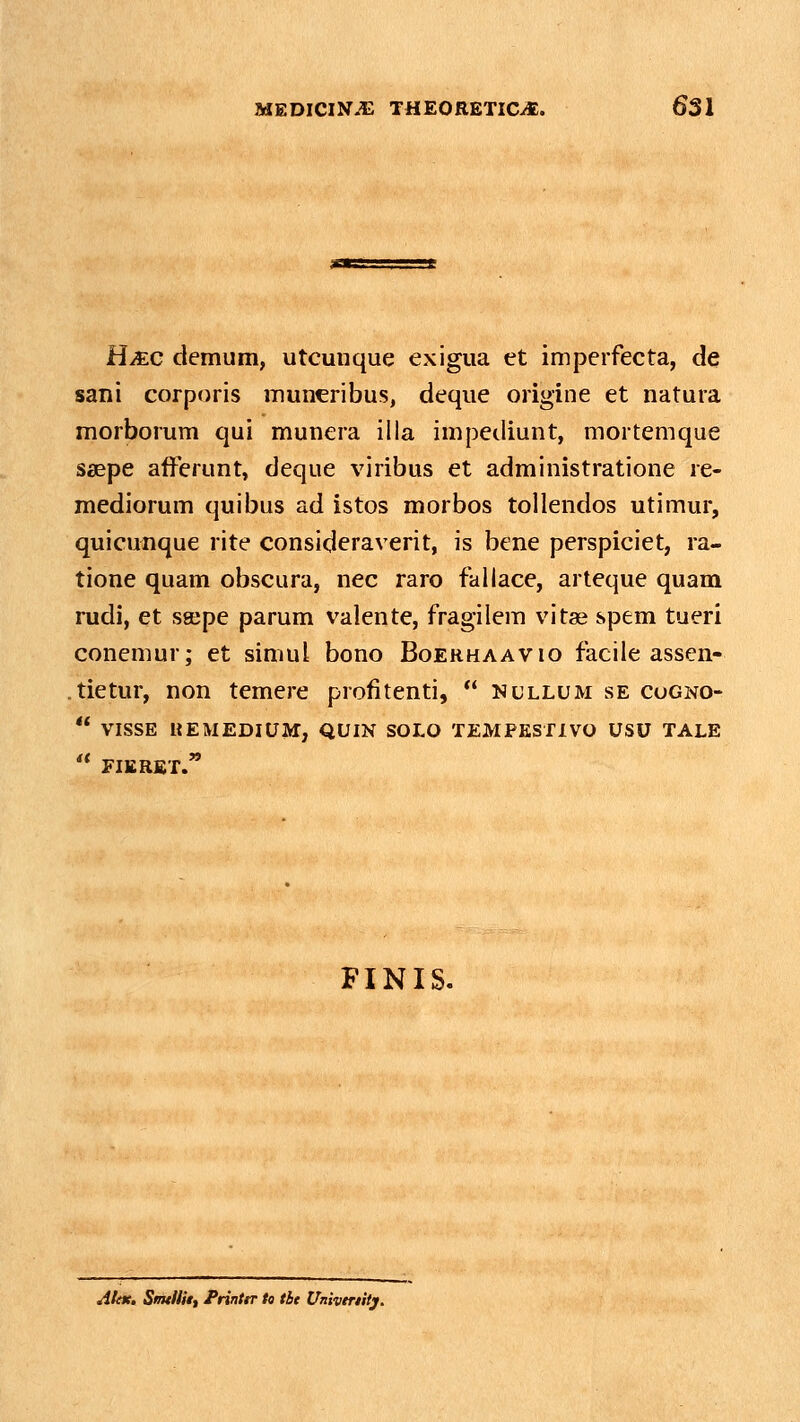 H/EC demum, utcunque exigua et imperfecta, de sani corporis muneribus, deque origine et natura morborum qui munera illa impetliunt, mortemque saepe afferunt, deque viribus et administratione re- mediorum quibus ad istos morbos tollendos utimur, quicunque rite consideraverit, is bene perspiciet, ra- tione quam obscura, nec raro fallace, arteque quam mdi, et sajpe parum valente, fragilem vitse spem tueri conemur; et simul bono Boehhaavio facile assen- .tietur, non temere profitenti,  nullum se cogno-  VISSE «EMEDIUM, QUIN SOLO TEMPKSTIVO USU TALE '* FIERBT.' FINIS. Alat, SmtHit, PrinttT to tbt Univtrtitj,