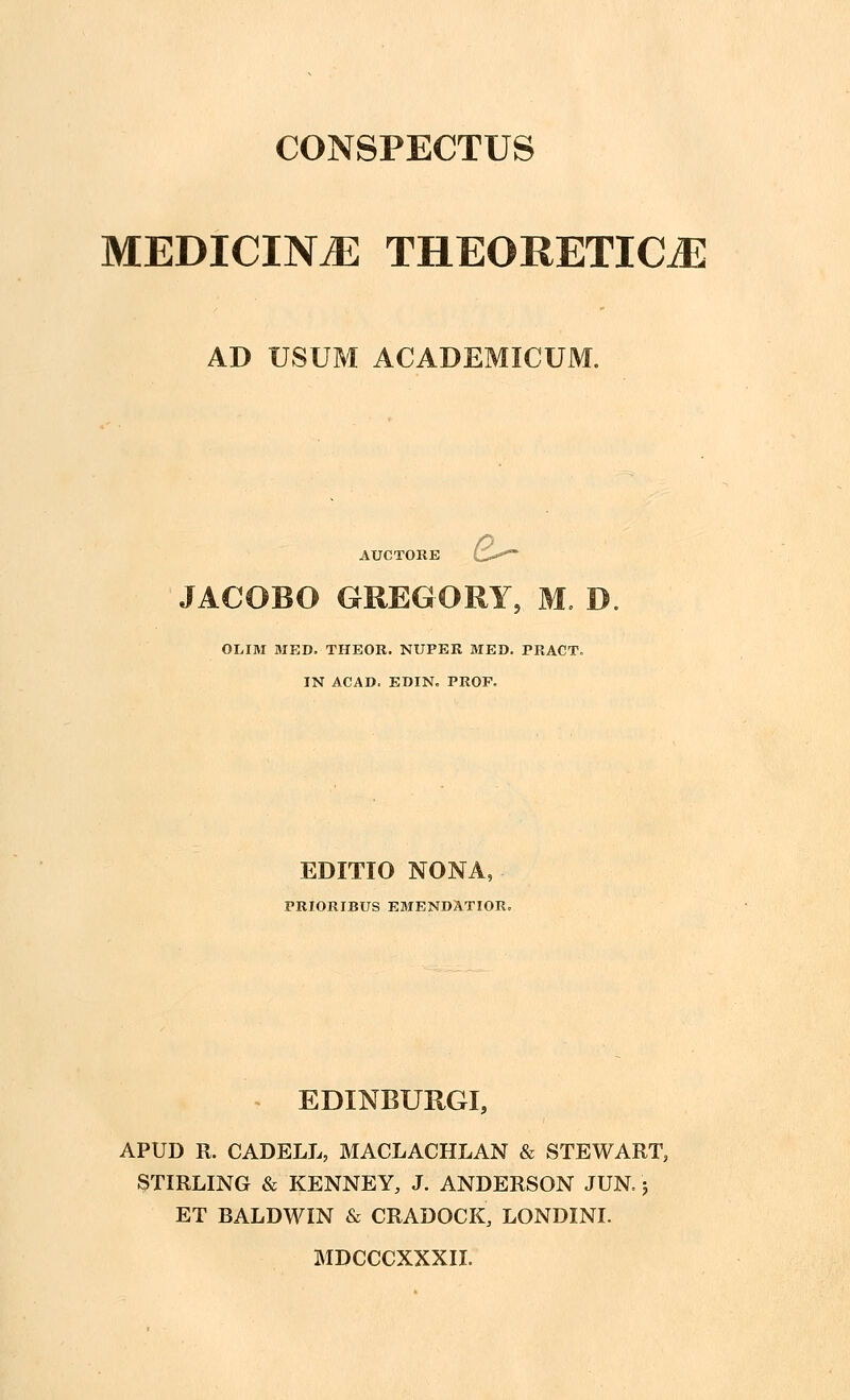 MEDICIN.E THEORETICjE AD USUM ACADEMICUM. AUCTORE O JACOBO OREGORY, M. D OLIM MED. THEOR. NUPER MED. PRACT. IN ACAD. EDIN. PROF. EDITIO NONA, PRIORIBUS EMENDATIOR. EDINBURGI, APUD R. CADELL, MACLACHLAN & STEWART, STIRLING & KENNEY, J. ANDERSON JUN; ET BALDWIN & CRADOCK, LONDINI. MDCCCXXXII.