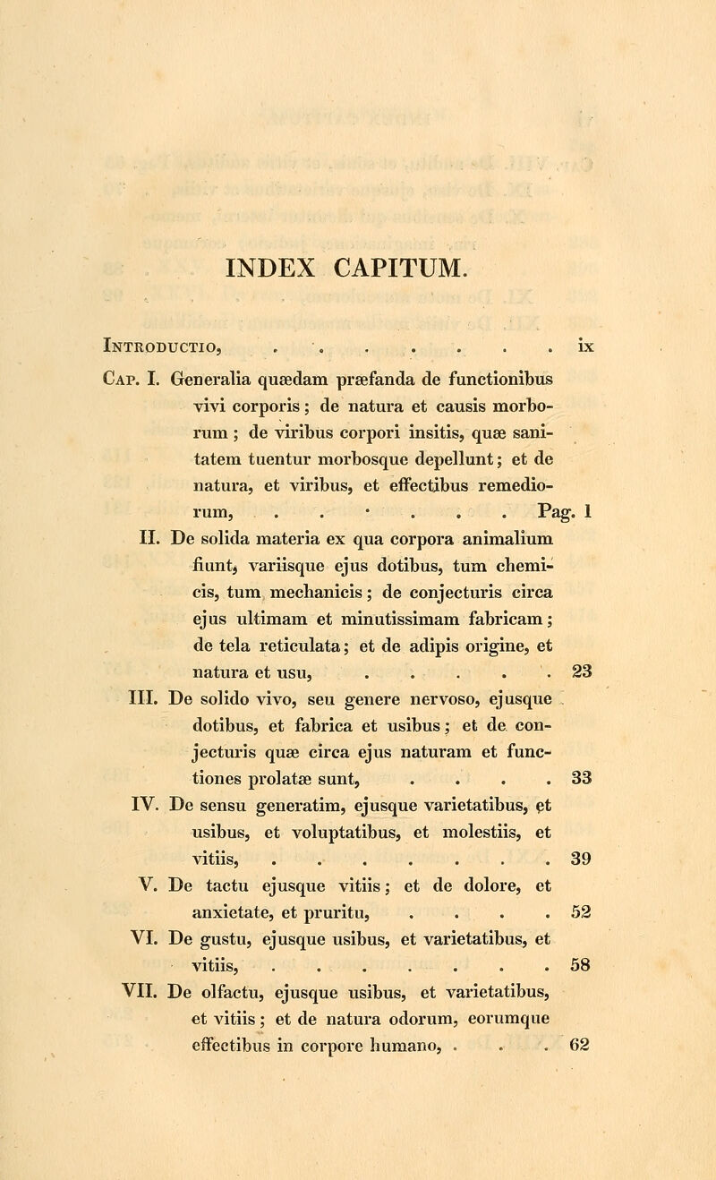 INDEX CAPITUM. Intkoductio, . . . . . . ix Cap. I. Generalia quaedam prsefanda de functionibus vivi corporis; de natura et causis morbo- rum ; de viribus corpori insitis, quse sani- tatem tuentur morbosque depellunt; et de natura, et viribus, et effectibus remedio- rum, . . • . . . Pag. 1 II. De solida materia ex qua corpora animalium fiunt* variisque ejus dotibus, tum chemi- cis, tum mecbanicis; de conjecturis circa ejus ultimam et minutissimam fabricam; de tela reticulata; et de adipis origine, et natura et usu, . . - . . .23 III. De solido vivo, seu genere nervoso, ejusque ! dotibus, et fabrica et usibus; et de con- jecturis quse circa ejus naturam et func- tiones prolatae sunt, . . . .33 IV. De sensu generatim, ejusque varietatibus, et usibus, et voluptatibus, et molestiis, et vitiis, ....... 39 V. De tactu ejusque vitiis; et de dolore, et anxietate, et pruritu, . . . .52 VI. De gustu, ejusque usibus, et varietatibus, et vitiis, . . . . . . .58 VII. De olfactu, ejusque usibus, et varietatibus, et vitiis; et de natura odorum, eorumque effectibus in corpore humano, . . .62