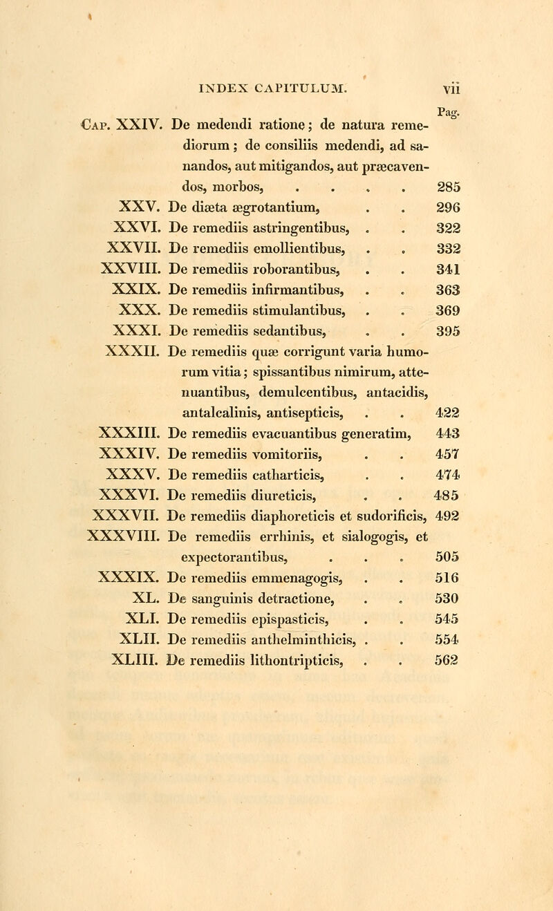 XXV. XXVI. XXVII. XXVIII. XXIX. XXX. XXXI. XXXII. XXXIII. XXXIV. XXXV. XXXVI. XXXVII. XXXVIII. XXXIX. XL. XLI. XLII. XLIII. INDEX CAPITULUM. VII Pag. diorum ; de consiliis medendi, ad sa- nandos, aut mitigandos, aut praecaven- dos, niorbos, .... 285 De diaeta segrotantium, . . 296 De remediis astringentibus, . . 322 De remediis emollientibus, . . 332 De remediis roborantibus, . . 341 De remediis infirmantibus, . . 363 De remediis stimulantibus, . . 369 De remediis sedantibus, . . 395 De remediis quae corrigunt varia humo- rum vitia; spissantibus nimirum, atte- nuantibus, demulcentibus, antacidis, antalcalinis, antisepticis, . . 422 De remediis evacuantibus generatim, 443 De remediis vomitoriis, . . 457 De remediis catharticis, . . 474 De remediis diureticis, . . 485 De remediis diaphoreticis et sudorificis, 492 De remediis errhinis, et sialogogis, et expectorantibus, . . . 505 De remediis emmenagogis, . . 516 De sanguinis detractione, . „ 530 De remediis epispasticis, . . 545 De remediis anthelminthicis, . . 554 De remediis lithontripticis, . . 562