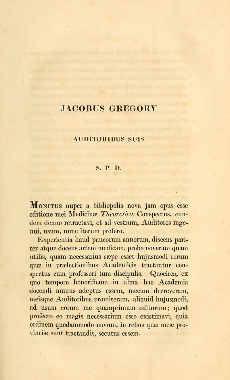 JACOBUS GREGORY AUDITORIBUS SUIS S. P. D. Monitus nuper a bibliopolis nova jam opus esse editione mei Medicinse Theoreticce Conspectus, eun- dem denuo retractavi, et ad vestrum, Auditores inge- nui, usum, nunc iterum profero. Experientia haud paucorum annorum, discens pari- ter atque docens artem medicam, probe noveram quam utilis, quam necessarius ssepe esset hujusmodi rerum quae in prselectionibus Academicis tractantur con- spectus cum professori tum discipulis. Quocirca, ex quo tempore lionorificum in alma hac Academia docendi munus adeptus essem, mecum decreveram, meisque Auditoribus promiseram, aliquid hujusmodi, ad usum eorum me quamprimum editurum; quod profecto eo magis necessarium esse existimavi, quia ordinem quodammodo novum, in rebus quas mea? pro- vinciae sunt tractandis, secutus essem.