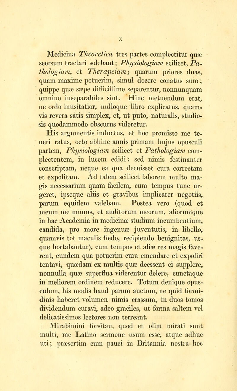 Medicina Theoretica tres partes complectitur quae seorsum tractari solebant; Physiologiam scilicet, Pa- thologiam, et Therapeiam; quarum priores duas, quam maxime potuerim, simul docere conatus sum; quippe quae saepe difficillime separentur, nonnunquam omnino inseparabiles sint. Hinc metuendum erat, ne ordo inusitatior, nulloque libro explicatus, quam- vis revera satis simplex, et, ut puto, naturalis, studio- sis quodammodo obscurus videretur. His argumentis inductus, et hoc promisso me te- neri ratus, octo abhinc annis primam hujus opusculi partem, Physiologiam scilicet et Pathologiam com- plectentem, in lucem edidi: sed nimis festinanter conscriptam, neque ea qua decuisset cura correctam et expolitam. Ad talem scilicet laborem multo ma- gis necessarium quam facilem, cum tempus tunc ur- geret, ipseque aliis et gravibus implicarer negotiis, parum equidem valebam. Postea vero (quod et meum me munus, et auditorum meorum, aliorumque in hac Academia in medicinae studium incumbentium, candida, pro more ingenuae juventutis, in libello, quamvis tot maculis foedo, recipiendo benignitas, us- que hortabantur), cum tempus et aliae res magis fave- rent, eundem qua potuerim cura emendare et expoliri tentavi, quaedam ex multis quae deessent ei supplere, nonnulla quae superflua viderentur delere, cunctaque in meliorem ordinem reducere. Totum denique opus- culum, his modis haud parum auctum, ne quid formi- dinis haberet volumen nimis crassum, in duos tomos dividendum curavi, adeo graciles, ut forma saltem vel delicatissimos lectores non terreant. Mirabimini forsitan, quod et olim mirati sunt multi, me Latino sermone usum esse, atque adhuc uti; praesertim cum pauci in Britannia nostra hoc