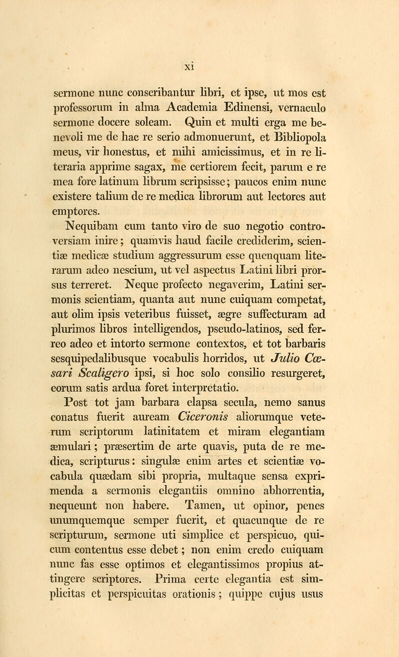 sermone nunc conscribantur libri, et ipse, ut mos est professorum in alma Academia Edinensi, vernaculo sermone docere soleam. Quin et multi erga me be- nevoli me de hac re serio admonuerunt, et Bibliopola meus, vir honestus, et mihi amicissimus, et in re li- teraria apprime sagax, me certiorem fecit, parum e re mea fore latinum librum scripsisse; paucos enim nunc existere talium de re medica librorum aut lectores aut emptores. Nequibam cum tanto viro de suo negotio contro- versiam inire; quamvis haud facile crediderim, scien- tiae medicae studium aggressurum esse quenquam lite- rarum adeo nescium, ut vel aspectus Latini libri pror- sus terreret. Neque profecto negaverim, Latini ser- monis scientiam, quanta aut nunc cuiquam competat, aut olim ipsis veteribus fuisset, segre suffecturam ad plurimos libros intelligendos, pseudo-latinos, sed fer- reo adeo et intorto sermone contextos, et tot barbaris sesquipedalibusque vocabulis horridos, ut Julio Cos- sari Scaligero ipsi, si hoc solo consilio resurgeret, eorum satis ardua foret interpretatio. Post tot jam barbara elapsa secula, nemo sanus conatus fuerit auream Ciceronis aliorumque vete- rum scriptorum latinitatem et miram elegantiam aemulari; prsesertim de arte quavis, puta de re me- dica, scripturus: singulaa enim artes et scientiae vo- cabula quasdam sibi propria, multaque sensa expri- menda a sermonis elegantiis omnino abhorrentia, nequeunt non habere. Tamen, ut opinor, penes unumquemque semper fuerit, et quacunque de re scripturum, sermone uti simplice et perspicuo, qui- cum contentus esse debet; non enim credo cuiquam nunc fas esse optimos et elegantissimos propius at- tingere scriptores. Prima certe elegantia est sim- plicitas et perspicuitas orationis; quippe cujus usus