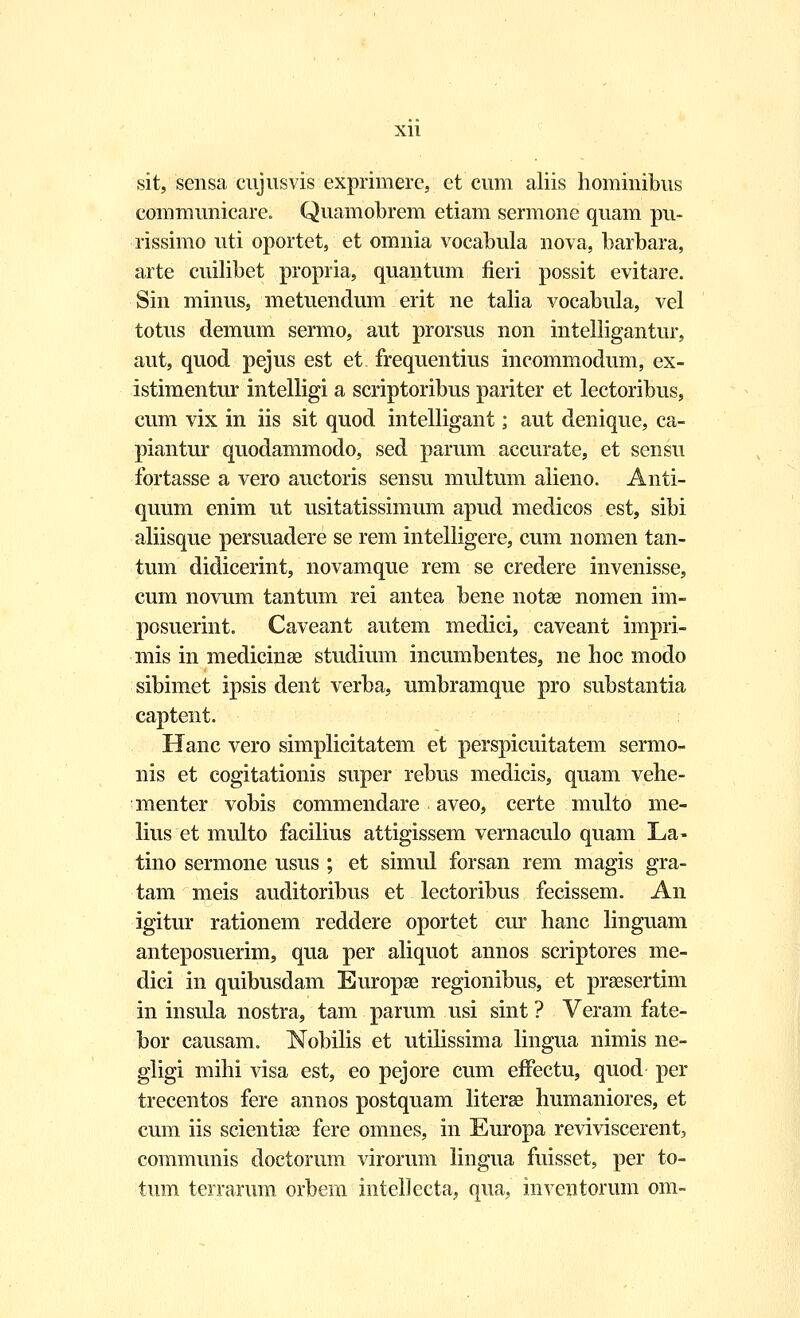 sit, sensa cujusvis exprimere, et cum aliis hominibus communicare. Quamobrem etiam sermone quam pu- rissimo uti oportet, et omnia vocabula nova, barbara, arte cuilibet propria, quantum fieri possit evitare. Sin minus, metuendum erit ne talia vocabula, vel totus demum sermo, aut prorsus non intelligantur, aut, quod pejus est et frequentius incommodum, ex- istimentur intelligi a scriptoribus pariter et lectoribus, cum vix in iis sit quod intelligant; aut denique, ca- piantur quodammodo, sed parum accurate, et sensu fortasse a vero auctoris sensu multum alieno. Anti- quum enim ut usitatissimum apud medicos est, sibi aliisque persuadere se rem intelligere, cum nomen tan- tum didicerint, novamque rem se credere invenisse, cum novum tantum rei antea bene notse nomen im- posuerint. Caveant autem medici, caveant impri- mis in medicinse studium incumbentes, ne hoc modo sibimet ipsis dent verba, umbramque pro substantia captent. Hanc vero simplicitatem et perspicuitatem sermo- nis et cogitationis super rebus medicis, quam vehe- menter vobis commendare aveo, certe multo me- lius et multo facilius attigissem vernaculo quam La- tino sermone usus ; et simul forsan rem magis gra- tam meis auditoribus et lectoribus fecissem. An igitur rationem reddere oportet cur hanc linguam anteposuerim, qua per aliquot annos scriptores me- dici in quibusdam Europae regionibus, et praesertim in insula nostra, tam parum usi sint ? Veram fate- bor causam. Nobilis et utilissima lingua nimis ne- gligi mihi visa est, eo pejore cum effectu, quod per trecentos fere annos postquam literse humaniores, et cum iis scientiae fere omnes, in Europa reviviscerent, communis doctorum virorum lingua fuisset, per to- tum terrarum orbem intellecta, qua, inventorum om-