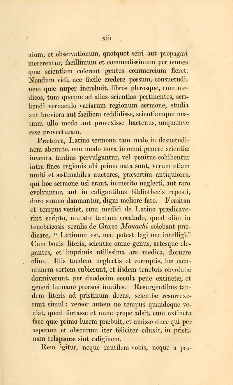 nium, et observationum, quotquot sciri aut - propagari mererentur, facillimum et commodissimum per omnes quse scientiam colerent gentes commercium fieret. Nondum vidi, nec facile credere possum, consuetudi- nem quae nuper increbuit, libros plerosque, cum me- dicos, tum quoque ad alias scientias pertinentes, scri- bendi vernaculo variarum regionum sermone, studia aut breviora aut faciliora reddidisse, scientiamque nos- tram ullo modo aut provexisse hactenus, unquamve esse provecturam. Prseterea, Latino sermone tam male in desuetudi- nem abeunte, non modo nova in omni genere scientise inventa tardius pervulgantur, vel penitus cohibentur intra fines regionis ubi primo nata sunt, verum etiam multi et asstimabiles auctores, praesertim antiquiores, qui hoc sermone usi erant, immerito neglecti, aut raro evolvuntur, aut in caligailtibus bibliothecis reposti, duro somno damnantur, digni meliore fato. Forsitau et tempus veniet, cum medici de Latino praedicave- rint scripto, mutato tantum vocabulo, quod olim in tenebricosis seculis de Graeco Monachi solebant prae- dicare,  Latinum est, nec potest legi nec intelligi. Cum bonis literis, scientiae omne genus, artesque ele- gantes, et imprimis utilissima ars medica, floruere olim. Illis tandem neglectis et corruptis, hae com- munem sortem subierunt, et iisdem tenebris obvolutae dormiverunt, per duodecim secula pene extinctae, et generi humano prorsus inutiles. Hesurgentibus tan- dem literis ad pristinum decus, scientise resurrexe- runt simul: vereor autem ne tempus quandoque ve- niat, quod fortasse et nunc prope adsit, cum extincta face quse primo lucem prsebuit, et amisso duce qui per asperum et obscurum iter feliciter eduxit, in pristi- nam relapsurae sint caliginem. Rem igitur, neque inutilem vobis, neque a pro-