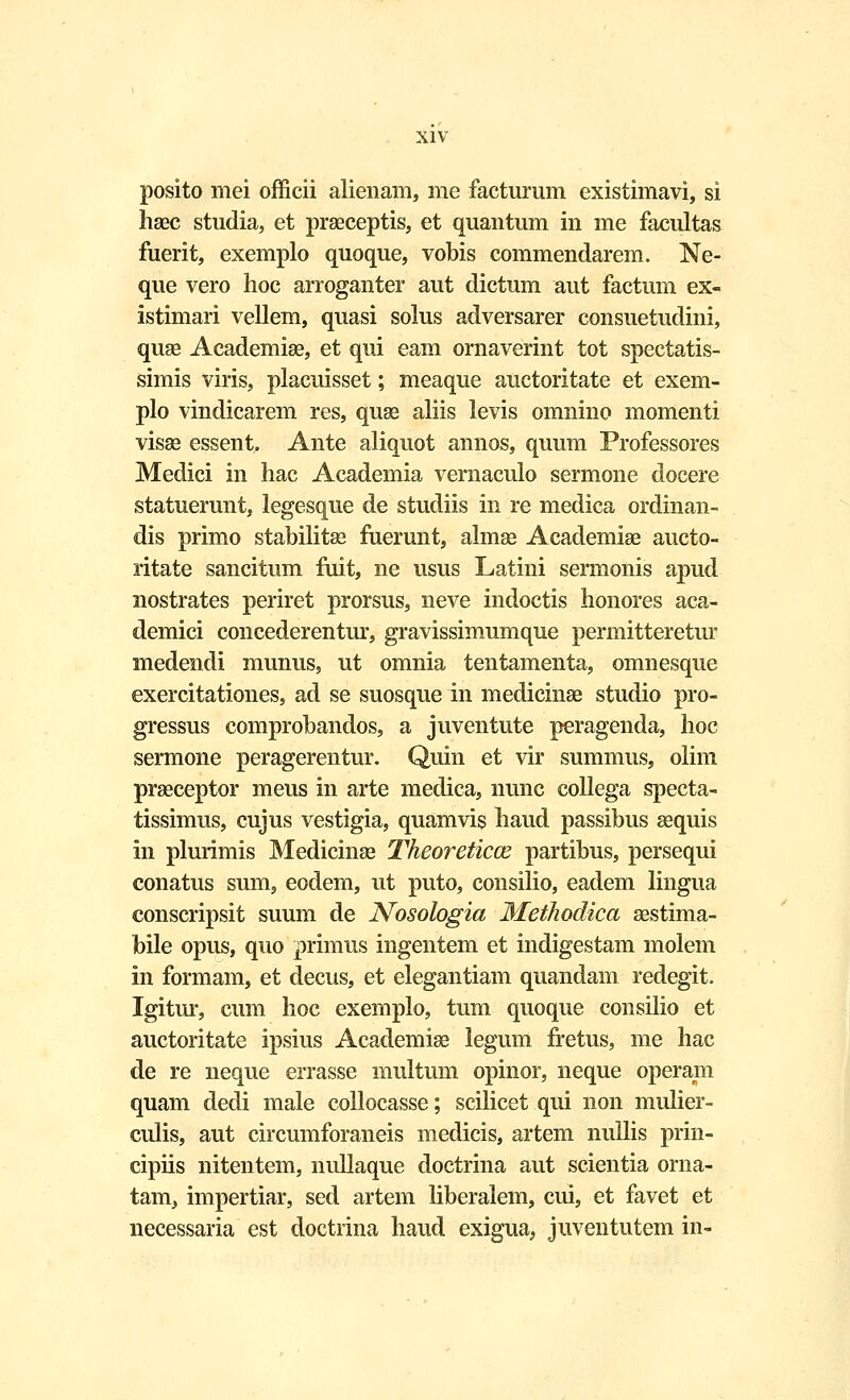 posito mei officii alienam, me facturum existimavi, si haec studia, et praeceptis, et quantum in me facultas fuerit, exemplo quoque, vobis commendarem. Ne- que vero hoc arroganter aut dictum aut factum ex- istimari vellem, quasi solus adversarer consuetudini, quae Academiae, et qui eam ornaverint tot spectatis- simis viris, placuisset; meaque auctoritate et exem- plo vindicarem res, quae aliis levis omnino momenti visae essent. Ante aliquot annos, quum Professores Medici in hac Academia vernaculo sermone docere statuerunt, legesque de studiis in re medica ofdinan- dis primo stabilitae fuerunt, almae Academiae aucto- ritate sancitum fuit, ne usus Latini sermonis apud nostrates periret prorsus, neve indoctis honores aca- demici concederentur, gravissimumque permitteretur medendi munus, ut omnia tentamenta, omnesque exercitationes, ad se suosque in medicinae studio pro- gressus comprobandos, a juventute peragenda, hoc sermone peragerentur. Quin et vir summus, olim praeceptor meus in arte medica, nunc collega specta- tissimus, cujus vestigia, quamvis haud passibus aequis in plurimis Medicinae Theoreticce partibus, persequi conatus sum, eodem, ut puto, consilio, eadem lingua conscripsit suum de Nosologia Methodica aestima- bile opus, quo primus ingentem et indigestam molem in formam, et decus, et elegantiam quandam redegit. Igitur, cum hoc exemplo, tum quoque consilio et auctoritate ipsius Academiae legum fretus, me hac de re neque errasse multum opinor, neque operam quam dedi male collocasse; scilicet qui non mulier- culis, aut circumforaneis medicis, artem nullis prin- cipiis nitentem, nullaque doctrina aut scientia orna- tam, impertiar, sed artem liberalem, cui, et favet et necessaria est doctrina haud exigua, juventutem in-