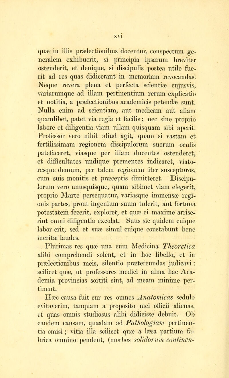 quae in illis praelectionibus docentur, conspectum ge- neralem exhibuerit, si principia ipsarum breviter ostenderit, et denique, si discipulis postea utile fue- rit ad res quas didicerant in memoriam revocandas. Neque revera plena et perfecta scientiae cujusvis, variarumque ad illam pertinentium rerum explicatio et notitia, a praelectionibus academicis petendae sunt. Nulla enim ad scientiam, aut medicam aut aliam quamlibet, patet via regia et facilis ; nec sine proprio labore et diligentia viam ullam quisquam sibi aperit. Professor vero nihil aliud agit, quam si vastam et fertilissimam regionem discipulorum suorum oculis patefaceret, viasque per illam ducentes ostenderet, et difficultates undique prementes indicaret, viato- resque demum, per talem regionem iter suscepturos, cum suis monitis et praeceptis dimitteret. Discipu- lorum vero unusquisque, quam sibimet viam elegerit, proprio Marte persequatur, variasque immensae regi- onis partes^ prout ingenium suum tulerit, aut fortuna potestatem fecerit, exploret, et quse ei maxime arrise- rint omni diligentia excolat. Suus sic quidem cuique labor erit, sed et suae simul cuique constabunt bene meritae laudes. Plurimas res quae una cum Medicina Theoretica alibi comprehendi solent, et in hoc libello, et in praelectionibus meis, silentio praetereundas judicavi: scilicet quae, ut professores medici in alma hac Aca- demia provincias sortiti sint, ad meam minime per- tinent. Haec causa fuit cur res omnes Anatomicas sedulo evitaverim, tanquam a proposito mei officii alienas, et quas omnis studiosus alibi didicisse debuit. Ob eandem causam, quaedam ad Pathologiam pertinen- tia omisi; vitia illa scilicet quae a laesa partium fa- brica omnino pendent, (morbos solidofum contincn-