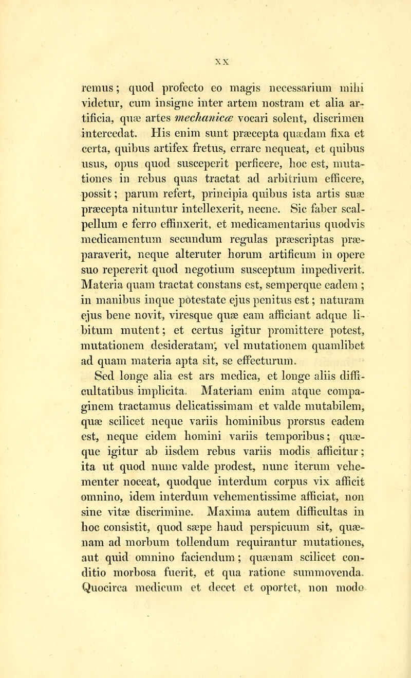 remus; quod profecto eo magis necessarium mih-i videtur, cum insigne inter artem nostram et alia ar- tificia, quse artes rnechanicce vocari solent, discrimen intercedat. His enim sunt prascepta quacdam fixa et certa, quibus artifex fretus, errare nequeat, et quibus usus, opus quod susceperit perfieere, hoc est, muta- tiones in rcbus quas tractat ad arbitrium efficere, possit; parum refert, prineipia quibus ista artis suse prsecepta nituntur intellexerit, necne. Sic faber scal- pellum e ferro effinxerit, et medicamentarius quodvis medicamentum secundum regulas prsescriptas prae- paraverit, neque alteruter horum artificum in opere suo repererit quod negotium susceptum impediverit. Materia quam tractat constans est, semperque eadem ; in manibus inque potestate ejus penitus est; naturam ejus bene novit, viresque quse eam afficiant adque li- bitum mutent; et certus igitur promittere potest, mutationem desideratam; vel mutationem quamlibet ad quam materia apta sit, se effecturum. Sed longe alia est ars medica, et longe aliis diffi- cultatibus implicita, Materiam enim atque compa- ginem tractamus delicatissimam et valde mutabilem, quae scilicet neque variis hominibus prorsus eadem est, neque eidem homini variis temporibus; quse- que igitur ab iisdem rebus variis modis afficitur; ita ut quod nunc valde prodest, nune iterum vehe- menter noceat, quodque interdum corpus vix afficit omnino, idem interduin vehementissime afficiat, non sine vitae discrimine. Maxima autem difficultas in hoc consistit, quod ssepe haud perspicuum sit, quae- nam ad morbum tollendum requirantur mutationes,, aut quid omnino faciendum; quaenam scilicet con- ditio morbosa fuerit, et qua ratione summovenda, Quocirca medicum et decet et oportet, non modo