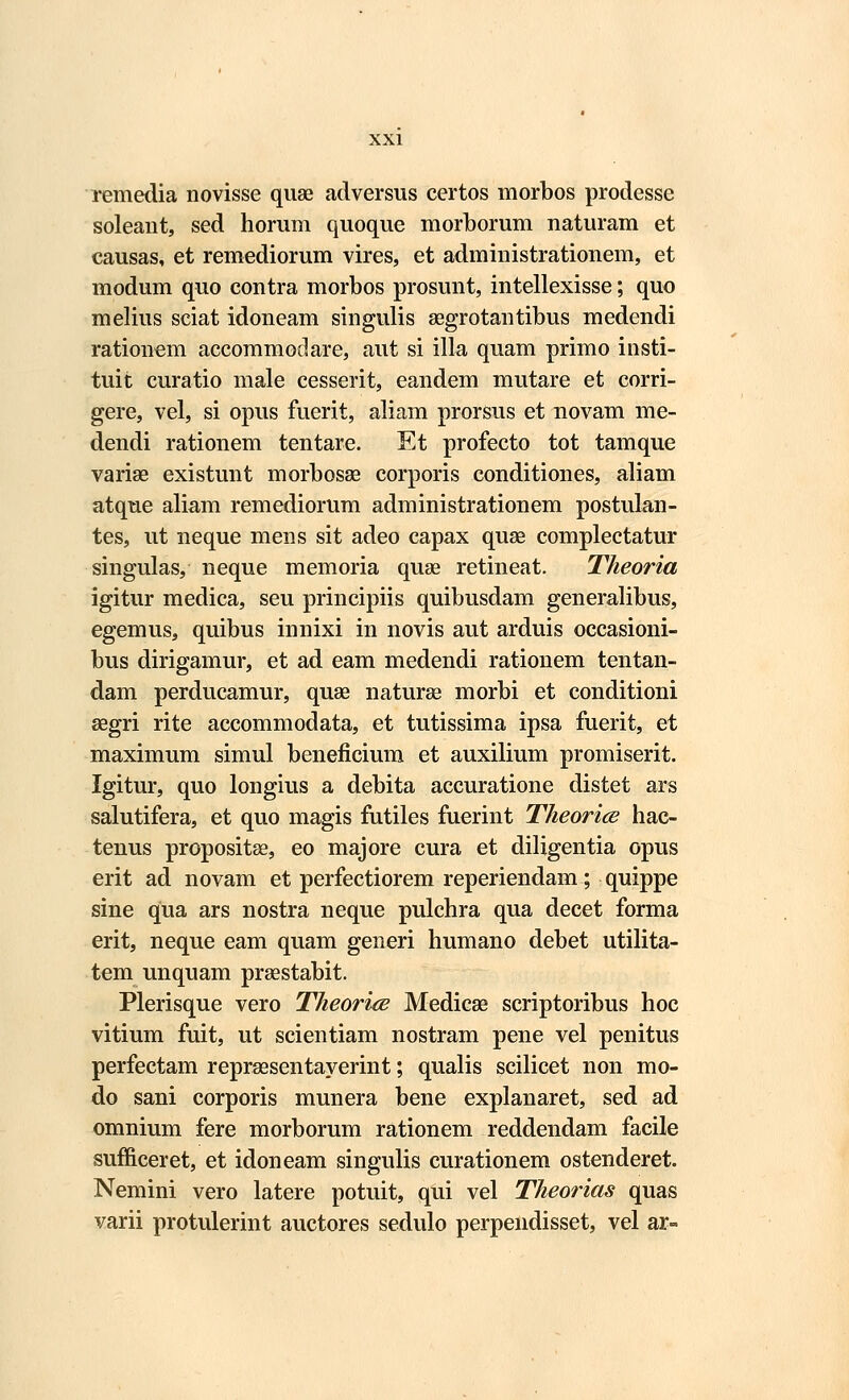 remedia novisse quae adversus certos morbos prodesse soleant, sed horum quoque morborum naturam et causas, et remediorum vires, et administrationem, et modum quo contra morbos prosunt, intellexisse; quo melius sciat idoneam singulis segrotantibus medendi rationem accommodare, aut si illa quam primo insti- tuit curatio male cesserit, eandem mutare et corri- gere, vel, si opus fuerit, aliam prorsus et novam me- dendi rationem tentare. Et profecto tot tamque varise existunt morbosae corporis conditiones, aliam atque aliam remediorum administrationem postulan- tes, ut neque mens sit adeo capax quse complectatur singulas, neque memoria quae retineat. Theoria igitur medica, seu principiis quibusdam generalibus, egemus, quibus innixi in novis aut arduis occasioni- bus dirigamur, et ad eam medendi rationem tentan- dam perducamur, quae naturse morbi et conditioni segri rite accommodata, et tutissima ipsa fuerit, et maximum simul beneficium et auxilium promiserit. Igitur, quo longius a debita accuratione distet ars salutifera, et quo magis futiles fuerint Theorice hac- tenus propositse, eo majore cura et diligentia opus erit ad novam et perfectiorem reperiendam; quippe sine qua ars nostra neque pulchra qua decet forma erit, neque eam quam generi humano debet utilita- tem unquam praestabit. Plerisque vero Theorice Medicae scriptoribus hoc vitium fuit, ut scientiam nostram pene vel penitus perfectam repreesentayerint; qualis scilicet non mo- do sani corporis munera bene explanaret, sed ad omnium fere morborum rationem reddendam facile sufficeret, et idoneam singulis curationem ostenderet. Nemini vero latere potuit, qui vel Theorias quas varii protulerint auctores sedulo perpendisset, vel ar-