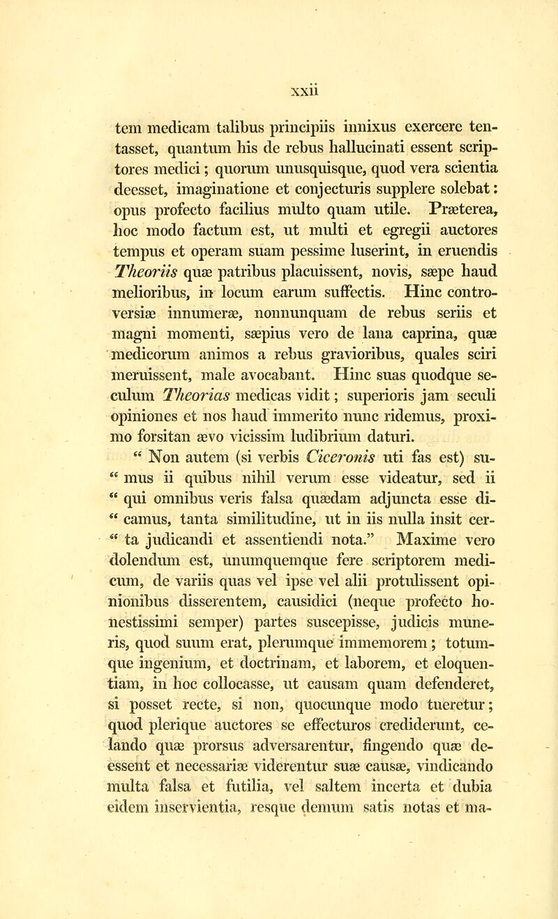 tem medicam talibus principiis innixus exercere ten- tasset, quantum his de rebus hallucinati essent scrip- tores medici; quorum unusquisque, quod vera scientia deesset, imaginatione et conjecturis supplere solebat: opus profecto facilius multo quam utile. Praeterea, hoc modo factum est, ut midti et egregii auctores tempus et operam suam pessime luserint, in eruendis Theoriis quae patribus placuissent, novis, saepe haud melioribus, in locum earum suffectis. Hinc eontro- versiae innumerae, nonnunquam de rebus seriis et magni momenti, saepius vero de lana caprina, quae medicorum animos a rebus gravioribus, quales sciri meruissent, male avocabant. Hinc suas quodque se- culum Theorias medicas vidit; superioris jam seculi opiniones et nos haud immerito nunc ridemus, proxi- mo forsitan aevo vicissim ludibrium daturi.  Non autem (si verbis Ciceronis uti fas est) su-  mus ii quibus nihil verum esse videatur, sed ii  qui omnibus veris falsa quaedam adjuncta esse di-  camus, tanta similitudine, ut in iis nulla insit cer-  ta judicandi et assentiendi nota. Maxime vero dolendum est, unumquemque fere scriptorem medi- cum, de variis quas vel ipse vel alii protulissent opi- nionibus disserentem, causidici (neque profecto ho- nestissimi semper) partes suscepisse, judicis mune- ris, quod suum erat, plerumque immemorem; totum- que ingenium, et doctrinam, et laborem, et eloquen- tiam, in hoc collocasse, ut causam quam defenderet, si posset recte, si non, quocunque modo tueretur; quod plerique auctores se effecturos crediderunt, ce- lando quae prorsus adversarentur, fingendo quse de- essent et necessariae viderentur suae causae, vindicando multa falsa et futilia, vel saltem incerta et dubia eidem mservientia, resque demum satis notas et ma»
