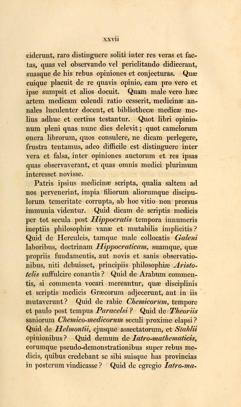ciderunt, raro distinguere soliti inter res veras et fac- tas, quas vel observando vel periclitando didicerant, suasque de his rebus opiniones et conjecturas. Quse cuique placuit de re quavis opinio, eam pro vero et ipse sumpsit et alios docuit. Quam male vero hsec artem medicam colendi ratio cesserit, medicinse an- nales luculenter docent, et bibliothecae medicae me^ lius adhuc et certius testantur. Quot libri opinio- num pleni quas nunc dies delevit; quot camelorum onera librorum, quos consulere, ne dicam perlegere, frustra tentamus, adeo difficile est distinguere inter vera et falsa, inter opiniones auctorum et res ipsas quas observaverant, et quas omnis medici plurimum interesset novisse. Patris ipsius medicinse scripta, qualia saltem ad nos pervenerint, impia filiorum aliorumque discipu- lorum temeritate corrupta, ab hoc vitio non prorsus immunia videntur. Quid dicam de scriptis medicis per tot secula post Hippocratis tempora innumeris ineptiis philosophiae vanae et mutabilis implicitis ? Quid de Herculeis, tamque male collocatis Galeni laboribus, doctrinam Hippocraticam, suamque, quae propriis fundamentis, aut novis et sanis observatio- nibus, niti debuisset, principiis philosophiae Aristo- telis suffulcire conantis ? Quid de Arabum commen- tis, si commenta vocari mereantur, quse disciplinis et scriptis medicis Grsecorum adjecerunt, aut in iis mutaverunt? Quid de rabie Chemicorum, tempore et paulo post tempus Paracelsi ? Quid de Theoriis saniorum Chemico-medicorum seculi proxime elapsi ? Quid de Helmontii, ejusque assectatorum, et Stahlii opinionibus ? Quid demum de Iatro-?nathematicis9 eorumque pseudo-demonstrationibus super rebus me- dicis, quibus credebant se sibi suisque has provincias in posterum vindicasse ? Quid de egregio Iatro-ma-