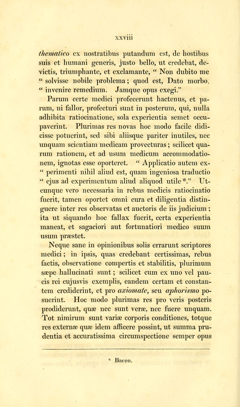 thematico ex nostratibus putandum est, de hostibus suis et humani generis, justo hello, ut credebat, de- victis, triumphante, et exclamante,  Non dubito me  solvisse nobile problema; quod est, Dato morbo,  invenire remedium. Jamque opus exegi. Parum certe medici profecerunt hactenus, et pa- rum, ni fallor, profecturi sunt in posterum, qui, nulla adhibita ratiocinatione, sola experientia semet occu- paverint. Plurimas res novas hoc modo facile didi- cisse potuerint, sed sibi aliisque pariter inutiles, nec unquam scientiam medicam provecturas; scilicet qua- rum rationem, et ad usum medicum accommodatio- nem, ignotas esse oporteret.  Applicatio autem ex-  perimenti nihil aliud est, quam ingeniosa traductio  ejus ad experimentum aliud aliquod utile *. Ut- cunque vero necessaria in rebus medicis ratiocinatio fuerit, tamen oportet omni cura et diligentia distin- guere inter res observatas et auctoris de iis judicium ; ita ut siquando hoc fallax fuerit, certa experientia maneat, et sagaciori aut fortunatiori medico suum usum prasstet. Neque sane in opinionibus solis errarunt scriptores medici; in ipsis, quas credebant certissimas, rebus factis, observatione compertis et stabilitis, plurimum saepe hallucinati sunt; scilicet cum ex uno vel pau- cis rei cujusvis exemplis, eandem certam et constan- tem crediderint, et pro axiomate, seu aphorismo po- suerint. Hoc modo plurimas res pro veris posteris prodiderunt, quae nec sunt verse, nec fuere unquam. Tot nimirum sunt varise corporis conditiones, totque res externae quae idem afficere possint, ut summa pru- dentia et accuratissima circumspectione semper opus * Bacon.