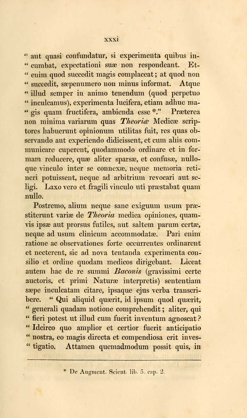  aut quasi confundatur, si experimeuta quibus in-  cumbat, expectationi suae non respondeant. Et-  enim quod succedit magis complaceat; at quod non  suceedit, saepenumero non minus informat. Atque  illud semper in animo tenendum (quod perpetuo  inculcamus), experimenta lucifera, etiam adhuc ma-  gis quam fructifera, ambienda esse *. Praeterea non minima variarum quas Theorice Medicae scrip- tores habuerunt opinionum utilitas fuit, res quas ob- servando aut experiendo didicissent, et cum aliis com- municare cuperent, quodammodo ordinare et in for- mam reducere, quse aliter sparsae, et confusse, nullo- que vinculo inter se connexae, neque memoria reti- neri potuissent, neque ad arbitrium revocari aut se- ligi. Laxo vero et fragili vinculo uti praestabat quam nullo. Postremo, alium neque sane exiguum usum prae- stiterunt variae de Theoria medica opiniones, quam- vis ipsae aut prorsus futiles, aut saltem parum certae, neque ad usum clinicum accommodatse. Pari enim ratione ac observationes forte occurrentes ordinarent et necterent, sic ad nova tentanda experimenta con- silio et ordine quodam medicos dirigebant. Liceat autem hac de re summi Baconis (gravissimi certe auctoris, et primi Naturae interpretis) sententiam saepe inculcatam citare, ipsaque ejus verba transcri- bere.  Qui aliquid quaerit, id ipsum quod quaerit,  generali quadam notione comprehendit; aliter, qui  fieri potest ut illud cum fuerit inventum agnoscat ?  Idcirco quo amplior et certior fuerit anticipatio  nostra, eo magis directa et compendiosa erit inves-  tigatio. Attamen quemadmodum possit quis, in * De Augment. Scicnt lib. i>. cap. 2.