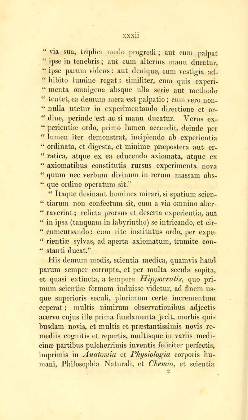  via sua, triplici modo progredi; aut cum palpat  ipse in tenebris; aut cum alterius manu ducatur,  ipse parum videns: aut denique, cum vestigia ad-  hibito lumine regat: similiter, cum quis experi-  menta omnigena absque ulla serie aut metnodo  tentet, ea demum mera -est palpatio; cum vero non-  nulla utetur in experimentando directione et or-  dine, perinde est ac si manu ducatur. Verus ex-  perientise ordo, primo lumen accendit, deinde per  lumen iter demonstrat, incipiendo ab experientia  ordinata,, et digesta, et minime praspostera aut er-  ratica, atque ex ea educendo axiomata, atque ex  axiomatibus constitutis rursus experimenta nova  quum nec verbum divinum in rerum massam abs-  que ordine operatum sit.  Itaque desinant homines mirari, si spatium scien-  tiarum non confectum sit, cum a via omnino aber-  raverint; relicta prorsus et deserta experientia, aut  in ipsa (tanquam in labyrintho) se intricando, et cir-  cumcursando; cum rite institutus ordo, per expe-  rientias sylvas, ad aperta axiomatum, tramite con-  stanti ducat. His demum modis, scientia medica, quamvis haud parum semper corrupta, et per multa secula sopita, et quasi extincta, a tempore Hippocratis, quo pri- mum scientise formam induisse videtur, ad finem us- que superioris seculi, plurimum certe incrementum ceperat; multis nimirum observationibus adjectis acervo cujus ille prima fundamenta jecit, morbis qui- busdam novis, et multis et prasstantissimis novis re- mediis cognitis et repertis, multisque in variis medi- cinae partibus pulcherrimis inventis feliciter perfectis, imprimis in Anatomia et Physiologia corporis hu- mani, Philosophia Naturali, et Chemia, et scientia,